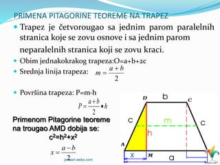 PRIMENA PITAGORINE TEOREME NA TRAPEZ
 Trapez je četvorougao sa jednim parom paralelnih
stranica koje se zovu osnove i sa jednim parom
neparalelnih stranica koji se zovu kraci.
 Obim jednakokrakog trapeza:O=a+b+2c
 Srednja linija trapeza:
 Površina trapeza: P=m∙h
2
ba
m


Primenom Pitagorine teoreme
na trougao AMD dobija se:
c2=h2+x2
h
ba
P 


2
2
ba
x


jocaart.webs.com
 