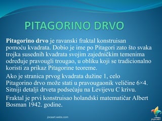 Pitagorino drvo je ravanski fraktal konstruisan
pomoću kvadrata. Dobio je ime po Pitagori zato što svaka
trojka susednih kvadrata svojim zajedničkim temenima
određuje pravougli trougao, u obliku koji se tradicionalno
koristi za prikaz Pitagorine teoreme.
Ako je stranica prvog kvadrata dužine 1, celo
Pitagorino drvo može stati u pravougaonik veličine 6×4.
Sitniji detalji drveta podsećaju na Levijevu C krivu.
Fraktal je prvi konstruisao holandski matematičar Albert
Bosman 1942. godine.
jocaart.webs.com
 