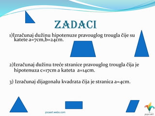 ZADACI
1)Izračunaj dužinu hipotenuze pravouglog trougla čije su
katete a=7cm,b=24cm.
2)Izračunaj dužinu treće stranice pravouglog trougla čija je
hipotenuza c=17cm a kateta a=14cm.
3) Izračunaj dijagonalu kvadrata čija je stranica a=4cm.
jocaart.webs.com
 
