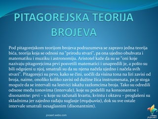 Pod pitagorejskom teorijom brojeva podrazumeva se zapravo jedna teorija
bića, teorija koja se odnosi na "prirodu stvari", pa ona ujedno obuhvata i
matematiku i muziku i astronomiju. Aristotel kaže da su se "oni koje
nazivaju pitagorejcima prvi posvetili matematici i unapredili je, a pošto su
bili odgojeni u njoj, smatrali su da su njena načela ujedno i načela svih
stvari". Pitagorejci su prvo, kako se čini, uočili da visina tona na liri zavisi od
broja, naime, onoliko koliko zavisi od dužine žica instrumenata, pa je stoga
moguće da se intervali na lestvici iskažu razlomcima broja. Tako su odredili
odnose među tonovima (intervale), koje su podelili na konsonantne i
disonantne: prvi – u koje su računali kvartu, kvintu i oktavu – proglašeni su
skladnima jer zajedno rađaju suglasje (συμφωνία), dok su sve ostale
intervale smatrali nesaglasnim (disonantnim).
jocaart.webs.com
 