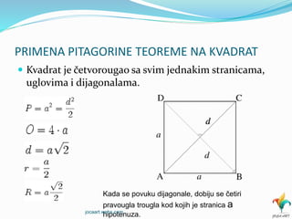 PRIMENA PITAGORINE TEOREME NA KVADRAT
 Kvadrat je četvorougao sa svim jednakim stranicama,
uglovima i dijagonalama.
Kada se povuku dijagonale, dobiju se četiri
pravougla trougla kod kojih je stranica a
hipotenuza.jocaart.webs.com
 