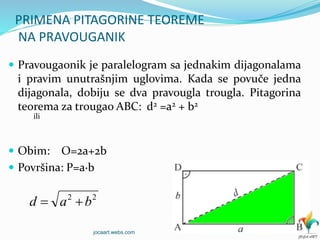 PRIMENA PITAGORINE TEOREME
NA PRAVOUGANIK
 Pravougaonik je paralelogram sa jednakim dijagonalama
i pravim unutrašnjim uglovima. Kada se povuče jedna
dijagonala, dobiju se dva pravougla trougla. Pitagorina
teorema za trougao ABC: d2 =a2 + b2
ili
 Obim: O=2a+2b
 Površina: P=a∙b
22
bad 
jocaart.webs.com
 