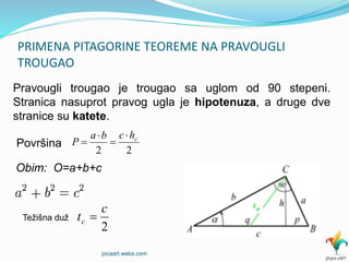 PRIMENA PITAGORINE TEOREME NA PRAVOUGLI
TROUGAO
Pravougli trougao je trougao sa uglom od 90 stepeni.
Stranica nasuprot pravog ugla je hipotenuza, a druge dve
stranice su katete.
Površina
Obim: O=a+b+c
Težišna duž
22
chcba
P




2
c
tc 
jocaart.webs.com
 