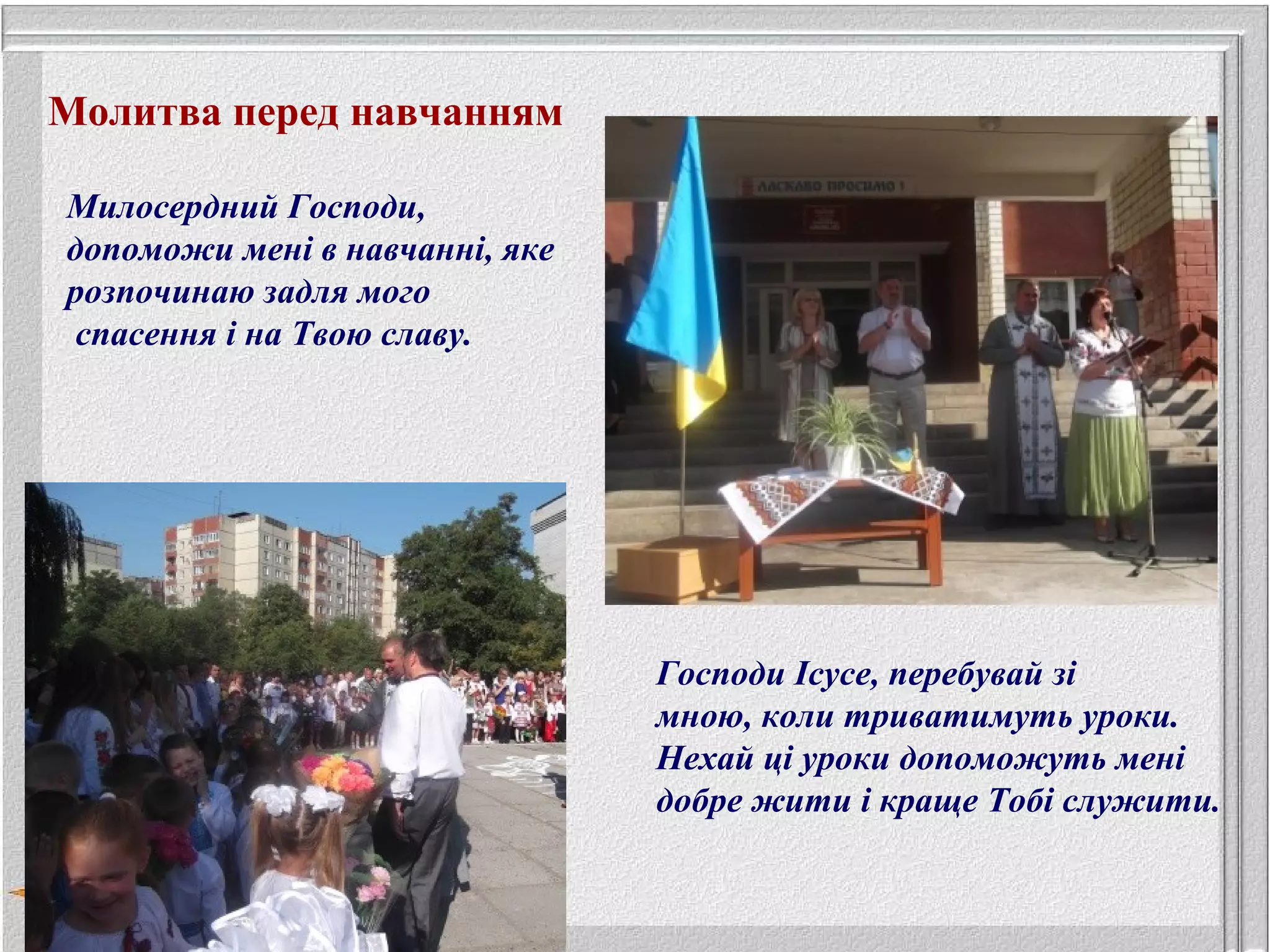 Молитва перед навчанням
Милосердний Господи,
допоможи мені в навчанні, яке
розпочинаю задля мого
спасення і на Твою славу.
Господи Ісусе, перебувай зі
мною, коли триватимуть уроки.
Нехай ці уроки допоможуть мені
добре жити і краще Тобі служити.
 