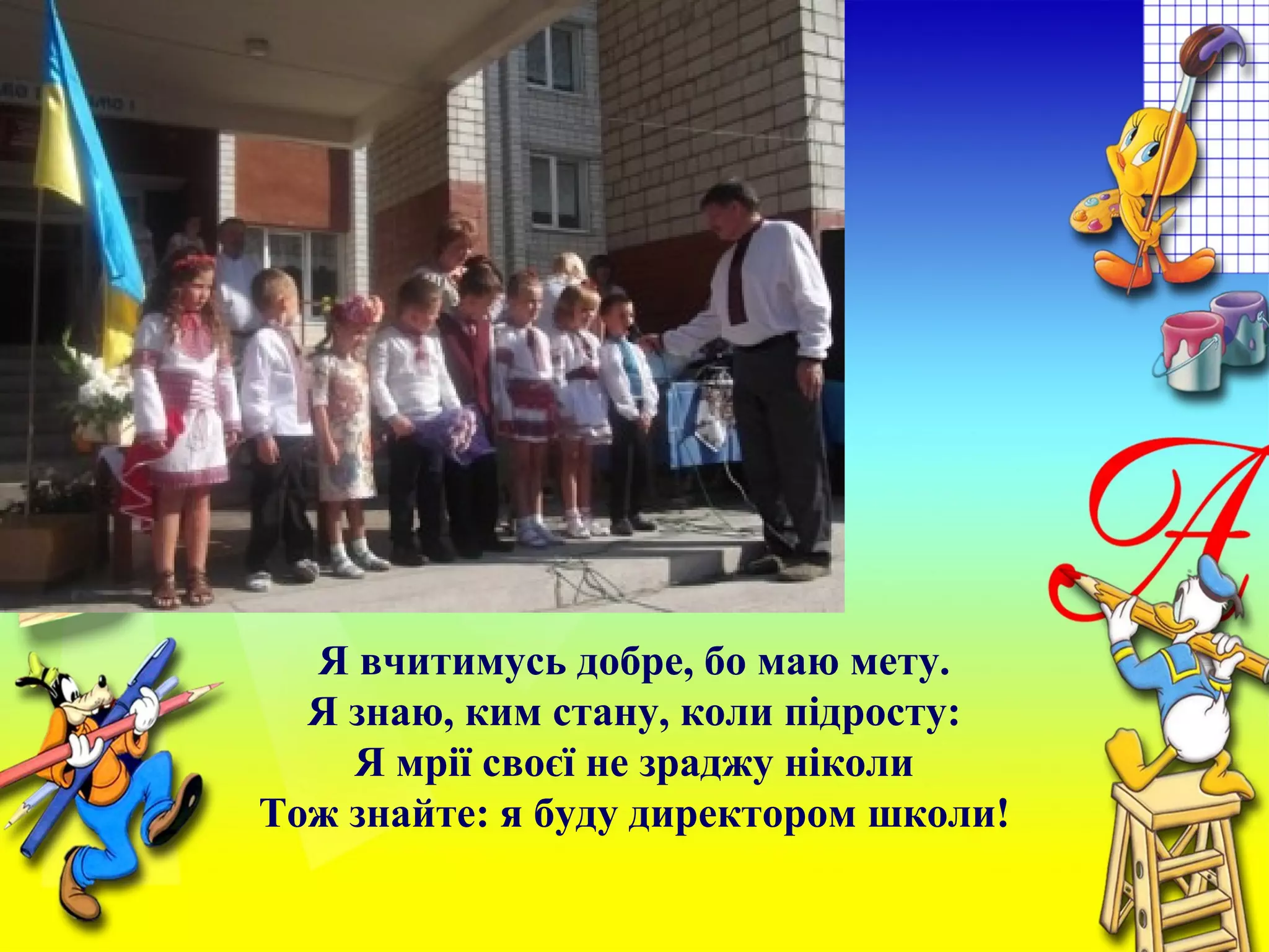 Я вчитимусь добре, бо маю мету.
Я знаю, ким стану, коли підросту:
Я мрії своєї не зраджу ніколи
Тож знайте: я буду директором школи!
 