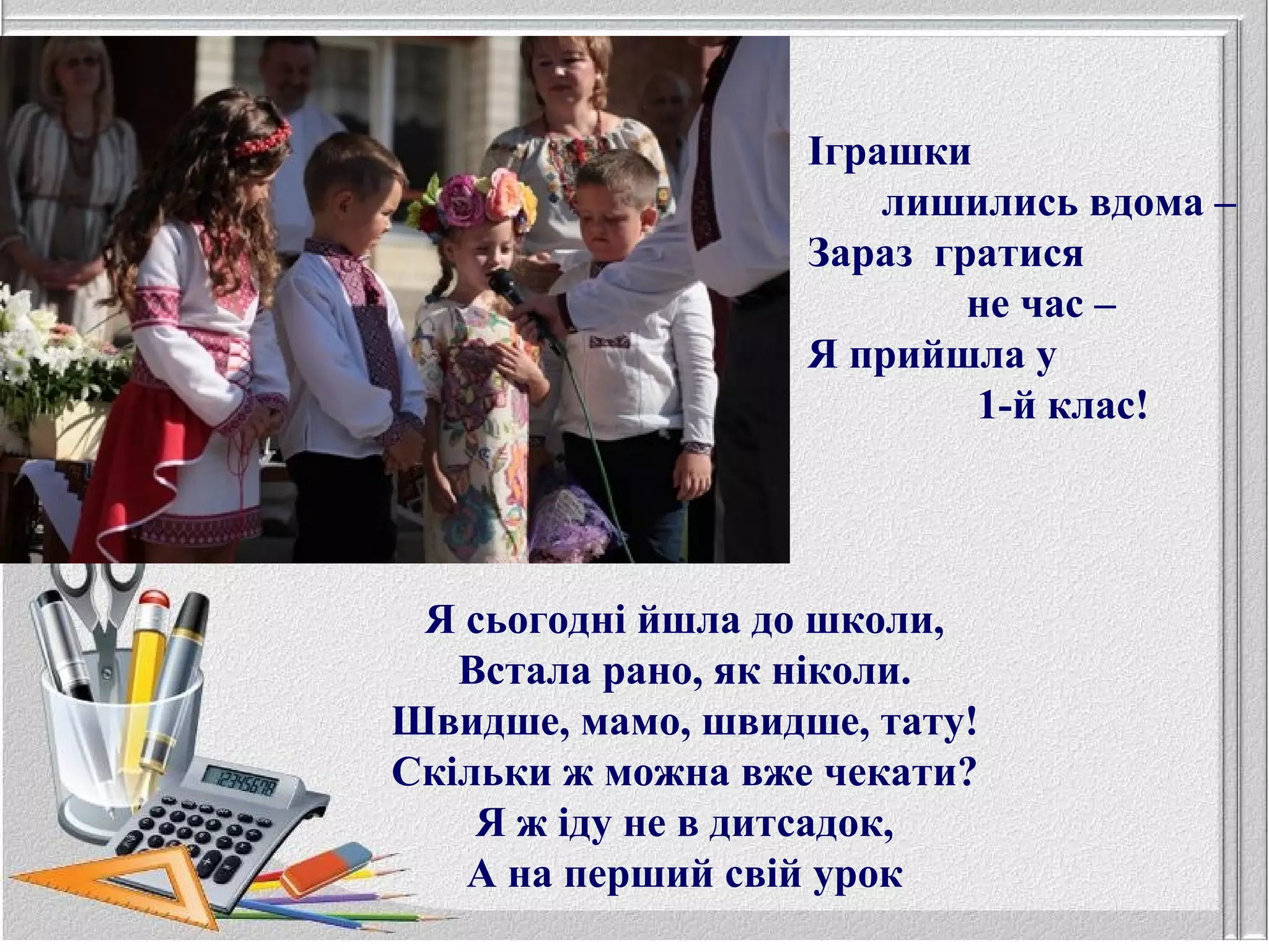 Іграшки
лишились вдома –
Зараз гратися
не час –
Я прийшла у
1-й клас!
Я сьогодні йшла до школи,
Встала рано, як ніколи.
Швидше, мамо, швидше, тату!
Скільки ж можна вже чекати?
Я ж іду не в дитсадок,
А на перший свій урок
 