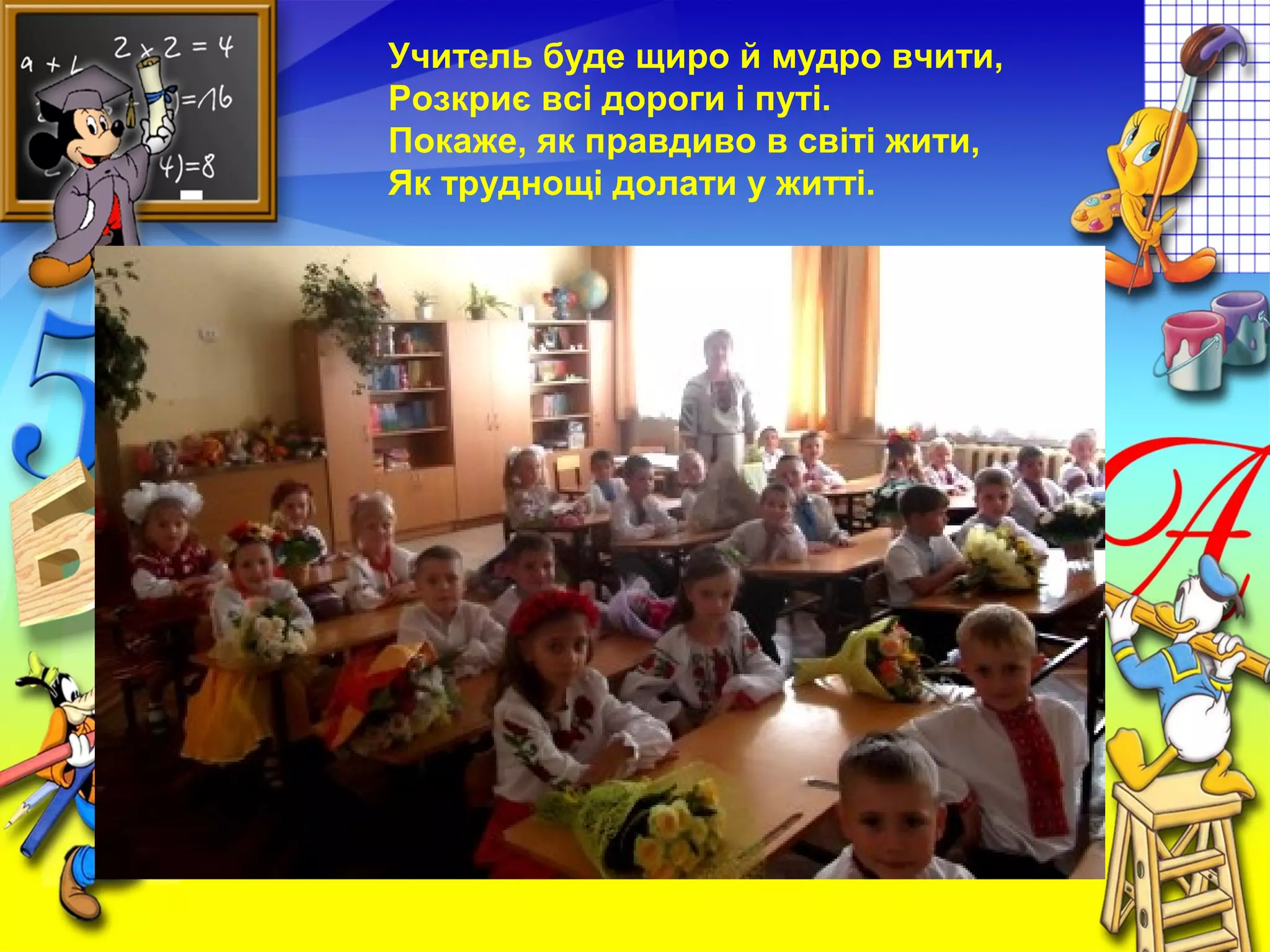 Учитель буде щиро й мудро вчити,
Розкриє всі дороги і путі.
Покаже, як правдиво в світі жити,
Як труднощі долати у житті.
 