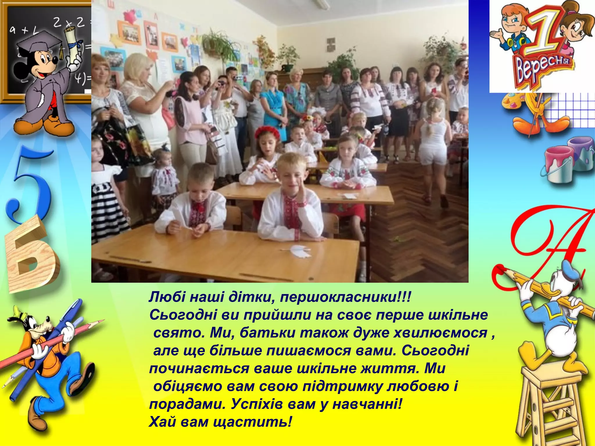 Любі наші дітки, першокласники!!!
Сьогодні ви прийшли на своє перше шкільне
свято. Ми, батьки також дуже хвилюємося ,
але ще більше пишаємося вами. Сьогодні
починається ваше шкільне життя. Ми
обіцяємо вам свою підтримку любовю і
порадами. Успіхів вам у навчанні!
Хай вам щастить!
 