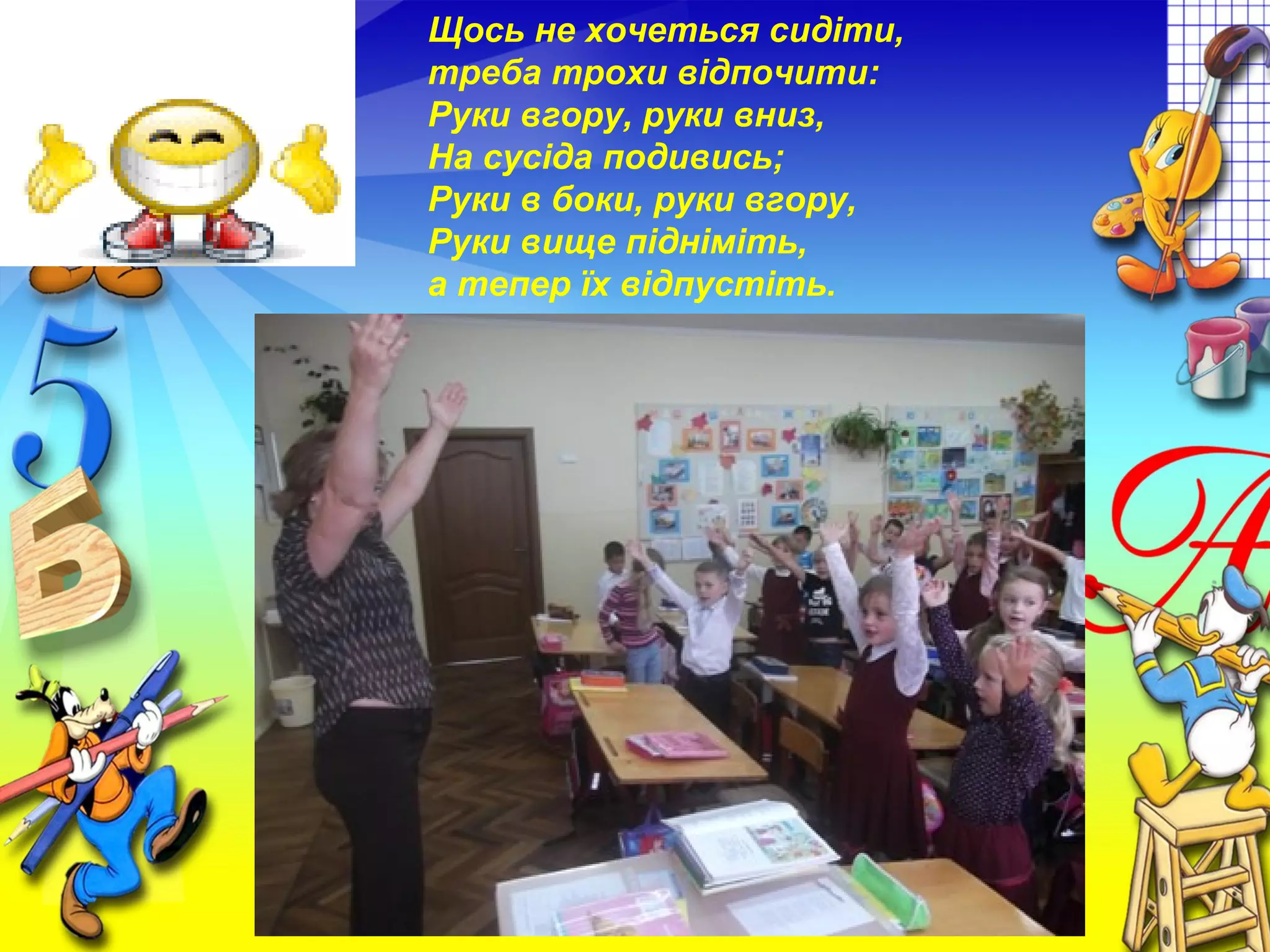 Щось не хочеться сидіти,
треба трохи відпочити:
Руки вгору, руки вниз,
На сусіда подивись;
Руки в боки, руки вгору,
Руки вище підніміть,
а тепер їх відпустіть.
 