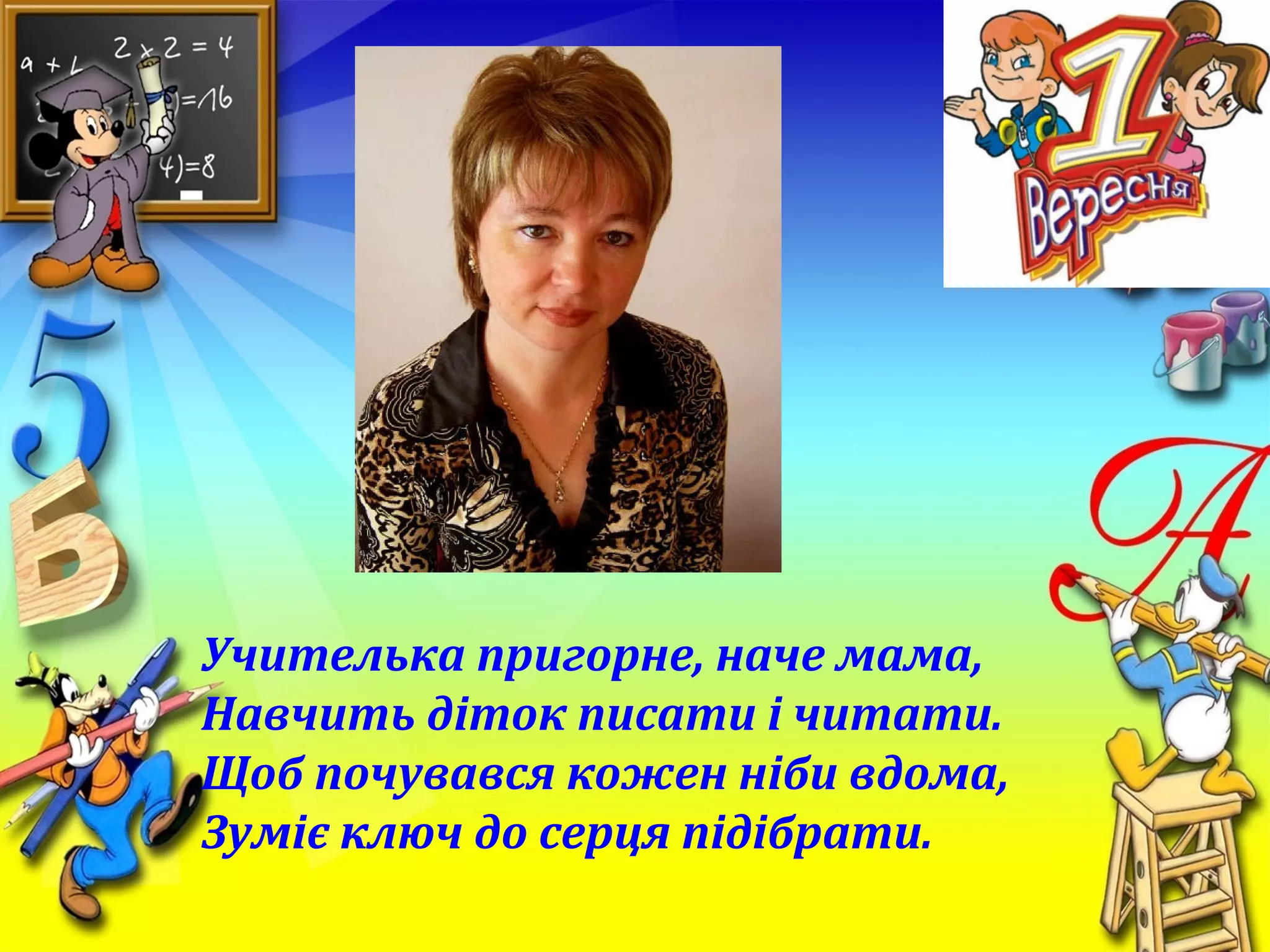 Учителька пригорне, наче мама,
Навчить діток писати і читати.
Щоб почувався кожен ніби вдома,
Зуміє ключ до серця підібрати.
 