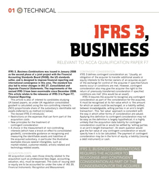 01					technIcal



                                                         ifrs 3,
                                                       business
                                            Relevant to acca qualIFIcatIon papeR F7

IFRS 3, Business Combinations was issued in January 2008         contIngent conSIdeRatIon
as the second phase of a joint project with the Financial        IFRS 3 defines contingent consideration as: ‘Usually, an
Accounting Standards Board (FASB), the US standards              obligation of the acquirer to transfer additional assets or
setter, and is designed to improve financial reporting and       equity interests to the former owners of an acquiree as part
international convergence in this area. The standard has         of the exchange for control of the acquiree if specified future
also led to minor changes in IAS 27, Consolidated and            events occur or conditions are met. However, contingent
Separate Financial Statements. The requirements of the           consideration also may give the acquirer the right to the
revised IFRS 3 have been examinable since December 2008.         return of previously transferred consideration if specified
This article relates to the relevance of IFRS 3 to Paper F7,     conditions are met’ (this would be an asset).
Financial Reporting.                                                IFRS 3 requires the acquirer to recognise any contingent
   This article is also of interest to candidates studying       consideration as part of the consideration for the acquiree.
UK-based papers, as under UK regulation consolidated             It must be recognised at its fair value which is ‘the amount
goodwill is calculated using the non-controlling interest’s      for which an asset could be exchanged, or a liability settled,
(NCI) proportionate share of the subsidiary’s identifiable net   between knowledgeable, willing parties in an arm’s length
assets (referred to as method (ii) below).                       transaction’. This ‘fair value’ approach is consistent with
   The revised IFRS 3 introduces:                                the way in which other forms of consideration are valued.
¤	 Restrictions on the expenses that can form part of the        Applying this definition to contingent consideration may not
   acquisition costs                                             be easy as the definition is largely hypothetical; it is highly
¤	 New principles for the treatment of                           unlikely that the acquisition date liability for contingent
   contingent consideration                                      consideration could be or would be settled by ‘willing parties
¤	 A choice in the measurement of non-controlling                in an arm’s length transaction’. An exam question would
   interests (which have a knock-on effect to consolidated       give the fair value of any contingent consideration or would
   goodwill), considerable guidance on recognising and           specify how it is to be calculated. The payment of contingent
   measuring the identifiable assets and liabilities of          consideration may be in the form of equity, a liability (issuing
   the acquired subsidiary, in particular the illustrative       a debt instrument) or cash.
   examples discuss several intangibles, such as
   market-related, customer-related, artistic-related and
   technology-related assets.
                                                                 IFRS 3, buSIneSS combInatIonS ,
acquISItIon coStS                                                RequIReS the acquIReR to
All acquisition costs, even those directly related to the
acquisition such as professional fees (legal, accounting,        RecognISe any contIngent
valuation, etc), must be expensed. The costs of issuing debt     conSIdeRatIon aS paRt oF the
or equity are to be accounted for under the rules of IAS 39,
Financial Instruments: Recognition and Measurement.              conSIdeRatIon FoR the acquIRee.
 