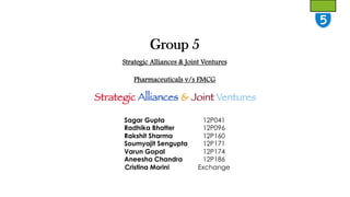 Group 5
Strategic Alliances & Joint Ventures
Pharmaceuticals v/s FMCG

Strategic Alliances & Joint Ventures
Sagar Gupta
Radhika Bhatter
Rakshit Sharma
Soumyajit Sengupta
Varun Gopal
Aneesha Chandra
Cristina Morini

12P041
12P096
12P160
12P171
12P174
12P186
Exchange

 