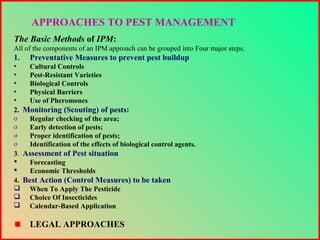 The Basic Methods of IPM:
All of the components of an IPM approach can be grouped into Four major steps.
1. Preventative Measures to prevent pest buildup
• Cultural Controls
• Pest-Resistant Varieties
• Biological Controls
• Physical Barriers
• Use of Pheromones
2. Monitoring (Scouting) of pests:
o Regular checking of the area;
o Early detection of pests;
o Proper identification of pests;
o Identification of the effects of biological control agents.
3. Assessment of Pest situation
 Forecasting
 Economic Thresholds
4. Best Action (Control Measures) to be taken
 When To Apply The Pesticide
 Choice Of Insecticides
 Calendar-Based Application
LEGAL APPROACHES
APPROACHES TO PEST MANAGEMENT
 