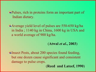 Pulses, rich in proteins form an important part of
Indian dietary.
Average yield level of pulses are 550-650 kg/ha
in India ; 1140 kg in China, 1600 kg in USA and
a world average of 900 kg/ha.
(Atwal et al., 2003)
Insect Pests, about 200 species found feeding,
but one dozen cause significant and consistent
damage to pulse crops.
(Reed and Lateef, 1990)
 
