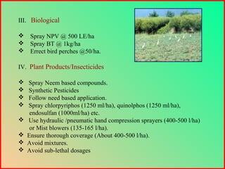 III. Biological
 Spray NPV @ 500 LE/ha
 Spray BT @ 1kg/ha
 Errect bird perches @50/ha.
IV. Plant Products/Insecticides
 Spray Neem based compounds.
 Synthetic Pesticides
 Follow need based application.
 Spray chlorpyriphos (1250 ml/ha), quinolphos (1250 ml/ha),
endosulfan (1000ml/ha) etc.
 Use hydraulic /pneumatic hand compression sprayers (400-500 l/ha)
or Mist blowers (135-165 l/ha).
 Ensure thorough coverage (About 400-500 l/ha).
 Avoid mixtures.
 Avoid sub-lethal dosages
 