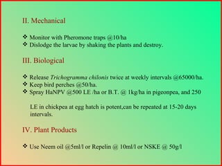 II. Mechanical
 Monitor with Pheromone traps @10/ha
 Dislodge the larvae by shaking the plants and destroy.
III. Biological
 Release Trichogramma chilonis twice at weekly intervals @65000/ha.
 Keep bird perches @50/ha.
 Spray HaNPV @500 LE /ha or B.T. @ 1kg/ha in pigeonpea, and 250
LE in chickpea at egg hatch is potent,can be repeated at 15-20 days
intervals.
IV. Plant Products
 Use Neem oil @5ml/l or Repelin @ 10ml/l or NSKE @ 50g/l
 