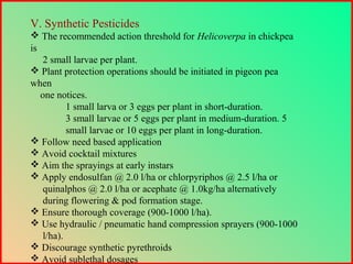 V. Synthetic Pesticides
 The recommended action threshold for Helicoverpa in chickpea
is
2 small larvae per plant.
 Plant protection operations should be initiated in pigeon pea
when
one notices.
1 small larva or 3 eggs per plant in short-duration.
3 small larvae or 5 eggs per plant in medium-duration. 5
small larvae or 10 eggs per plant in long-duration.
 Follow need based application
 Avoid cocktail mixtures
 Aim the sprayings at early instars
 Apply endosulfan @ 2.0 l/ha or chlorpyriphos @ 2.5 l/ha or
quinalphos @ 2.0 l/ha or acephate @ 1.0kg/ha alternatively
during flowering & pod formation stage.
 Ensure thorough coverage (900-1000 l/ha).
 Use hydraulic / pneumatic hand compression sprayers (900-1000
l/ha).
 Discourage synthetic pyrethroids
 Avoid sublethal dosages
 