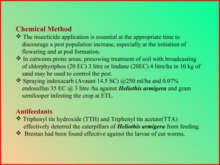 Chemical Method
 The insecticide application is essential at the appropriate time to
discourage a pest population increase, especially at the initiation of
flowering and at pod formation.
 In cutworm prone areas, presowing treatment of soil with broadcasting
of chlorphyriphos (20 EC) 3 litre or lindane (20EC) 4 litre/ha in 10 kg of
sand may be used to control the pest.
 Spraying indoxacarb (Avaunt 14.5 SC) @250 ml/ha and 0.07%
endosulfan 35 EC @ 3 litre /ha against Heliothis armigera and gram
semilooper infesting the crop at ETL.
Antifeedants
 Triphenyl tin hydroxide (TTH) and Triphenyl tin acetate(TTA)
effectively deterred the caterpillars of Heliothis armigera from feeding.
 Brestan had been found effective against the larvae of cut worms.
 