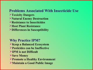 Problems Associated With Insecticide Use
Toxicity Dangers
Natural Enemy Destruction
Resistance to Insecticides
Host Plant Resistance
Differences in Susceptibility
Why Practice IPM?
Keep a Balanced Ecosystem
Pesticides can be Ineffective
IPM is not Difficult
Save Money
Promote a Healthy Environment
Maintain a Good Public Image
 