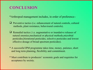 CONCLUSION
*Arthropod management includes, in order of preference:-
 Preventive tactics (i.e. enhancement of natural controls, cultural
methods, plant resistance, behavioural controls).
 Remedial tactics ( i.e. augmentative or inundative releases of
natural enemies,mechanical or physical methods,microbial
pesticides,biorational pesticides, selective pesticides and lowest
effective dosage of broad spectrum pesticides).
* A successful IPM programme takes time, money, patience, short
and long term planning, flexibility and commitment.
* Must contribute to producers’ economic goals and requisites for
acceptance by society.
 