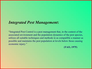 Integrated Pest Management:
“Integrated Pest Control is a pest management that, in the context of the
associated environment and the population dynamics of the pest species,
utilizes all suitable techniques and methods in as compatible a manner as
possible and maintains the pest population at levels below those causing
economic injury.”
(FAO, 1975)
 