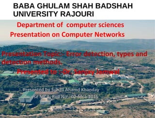 BABA GHULAM SHAH BADSHAH
UNIVERSITY RAJOURI
Department of computer sciences
Presentation on Computer Networks
Presentation Topic:- Error detection, types and
detection methods.
Presented to :-Dr. Sanjay Jamwal
Presented by Suhail Ahamd Khanday
Course MCA, Roll No:- 02-Mca-2015
 