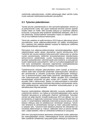 SAK · Toimintakertomus 2010 9
markkinoille epäluottamuksen, eivätkä palkansaajat olleet valmiita luotta-
musta vaativaan työehtosopimusoikeuden perustyöhön.
2.3 Työurien pidentäminen
Tavoite työurien pidentämisestä on ollut työmarkkinajärjestöjen yhteinen jo
yli parikymmentä vuotta. Sen sijaan kestävistä keinoista työurien pidentä-
miseksi ollaan eri mieltä. SAK korostaa työkyvyn ja osaamisen ylläpitoa,
koulutusta, kuntoutusta sekä työelämän kehittämistä sellaiseksi, että se tu-
kee jaksamista. Elinkeinoelämän keskusliiton linjana on eläkeiän nostami-
nen ja muut eläkkeitä koskevat heikennykset.
Tämä tuttu asetelma oli esillä tammikuun 2010 loppuun jatkuneissa työura-
neuvotteluissa, joissa eläkeneuvotteluryhmän työ päättyi erimielisyyteen
EK:n vaatiessa joko päätöstä eläkeiän nostosta tai ikääntyvien työttömien
lisäpäivärahaoikeuden poistamista.
Päinvastoin kuin eläkeneuvotteluryhmässä, työmarkkinajärjestöjen työelä-
mätyöryhmässä saatiin aikaan yksimielinen raportti tammikuussa 2010.
Työryhmä teki lukuisia esityksiä työterveyshuollon kattavuuden ja vaikutta-
vuuden parantamisesta, työttömien terveystarkastuksien toteuttamisesta,
työhyvinvoinnin edistämisestä, nuorten koulutustakuun toteuttamisesta,
opintojen keskeyttämisten vähentämisestä sekä työelämä- ja työsuojelutie-
touden lisäämisestä opetusohjelmiin. SAK ja muut palkansaajajärjestöt esit-
tivät myös työntekijöiden oikeuksien laajentamista työaikajärjestelyissä,
mutta tästä asiasta työnantajapuoli kieltäytyi neuvottelemasta.
Työelämäryhmän esitysten jatkovalmistelua varten sosiaali- ja terveysmi-
nisteriö asetti kaksi työryhmää työstämään työterveyshuollon vaikuttavuu-
den parantamista ja varhaista puuttumista työkyvyttömyyden ehkäisyyn.
Työ- ja elinkeinoministeriö asetti lisäksi työryhmän valmistelemaan työttö-
mien työterveyshuollon järjestämistä. Näiden keväällä 2010 nimitettyjen
kolmikantaisten työryhmien työ jatkui vuoden 2011 puolelle. Niiden työtä
seurattiin SAK:n valiokunnissa. Opetus- ja kulttuuriministeriö ei työmarkki-
najärjestöjen vetoomuksista huolimatta käynnistänyt kolmikantaista valmis-
telua työelämäryhmän esittämistä esimerkiksi koulutustakuuseen ja työ-
elämätietouteen liittyvistä asioista.
Kysymys keskimääräisen eläkkeelle jäämisiän noususta sisällytettiin työ-
uratyöryhmän tehtäviin, kun hallitus ja työmarkkinajärjestöjen johto sopivat
Kestävän talouskasvun ja työllisyyden ohjelman valmistelusta. Työuratyö-
ryhmän työ pääsi käyntiin viiveellä kesäkuussa 2010 sen jälkeen, kun sen
toimeksiantoa oli laajennettu koskemaan kolmea toisiinsa liittyvää kokonai-
suutta: (1) keskimääräinen eläkkeelle siirtymisikä ja työurien pituus, (2) elä-
ketason riittävyys sekä (3) työeläketurvan rahoituksen kestävyys. Työryh-
män tehtävänä oli vaihtoehtoisten keinojen ja niiden vaikutusten kartoitus,
ei esitysten teko. Työryhmä teetti laskelmat yhteensä 38 vaihtoehdon vai-
kutuksista eläkemenojen ja -maksun, eläkkeiden tason ja työurien kehityk-
seen. Lisäksi laskettiin, miten eri vaihtoehdot kohtelevat eri sukupolvia.
SAK toimi työuratyöryhmässä aktiivisessa yhteistyössä muiden palkansaa-
jien keskusjärjestöjen kanssa. Palkansaajapuoli korosti työuratyöryhmäs-
säkin työelämän kehittämistä, työkyvyttömyyden ehkäisyä ja osaamisen yl-
 