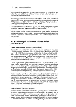 10 SAK · Toimintakertomus 2010
läpitämistä parhaina keinoina työurien pidentämiseksi. EK taas halusi las-
kettavaksi vain vaihtoehtoja, joilla alennetaan tarvetta eläkemaksujen koro-
tuksiin eläkkeitä heikentämällä.
Palkansaajajärjestöjen aloitteesta työuratyöryhmä asetti myös pienryhmän
selvittämään, miten rahastointivaihtoehtoja kehittämällä voitaisiin vahvistaa
TyEL-järjestelmän (työntekijän työeläkelaki) rahoitusta. Pienryhmässä pal-
kansaajajärjestöjen yhteinen edustaja oli SAK:sta.
Työuratyöryhmä työskenteli tiiviisti syyskauden 2010, ja työryhmän raportin
viimeistely jatkui vielä pitkälle seuraavan vuoden puolelle.
SAK:n hallitus seurasi tiiviisti työuratyöryhmän työtä ja kävi tarvittaessa
evästyskeskusteluja. Samoin SAK:n sosiaalivaliokunta sai lähes joka koko-
uksessa selostuksen valmistelutilanteesta. Asiaa käsiteltiin myös muissa
valiokunnissa.
2.4 Palkansaajien sosiaalisen turvallisuuden
parantaminen
Pätkätyöntekijöiden aseman parantaminen 
Valmisteltiin määräaikaisten sopimusten tekemisedellytysten muutosta
Työsopimuslakiin. Muutoksen syynä oli korkeimman oikeuden antama tuo-
mio (KKO 2010:11), jonka mukaan päiväkodilla oli oikeus tehdä henkilös-
tönsä kanssa määräaikaiset työsopimukset, koska kunta oli ainoana palve-
lujen ostajana päättänyt vuosittain päiväkotipalvelujen ostamisesta kysei-
sen päiväkodin kanssa. Muutoksen on tarkoitus estää vastaavanlaisten ti-
lanteiden syntyminen tulevaisuudessa.
Lisäksi käynnistettiin Työn teettäminen reiluksi – turvaa pätkittyyn työelä-
mään -hanke. Maaliskuussa käynnistyneen hankkeen tavoitteena on saada
aikaan työn tekijöiden yhdenvertainen asema, oikeudet ja kohtelu lainsää-
dännössä ja sopimuksissa riippumatta työn teettämisen ja tekemisen tavas-
ta. Tavoitteena on myös kehittää edunvalvontaan ja laajemminkin yhteis-
kuntaan epävarmuutta poistavia ja toimeentuloa turvaavia mekanismeja.
Hankkeessa hyödynnetään tutkimustietoa muuttuneesta työn teettämisen
ympäristöstä sekä kehitetään tilastointia yhteistyössä Palkansaajien tutki-
muslaitoksen kanssa. Lisäksi on analysoitu työmarkkinaympäristön muu-
tosta ja kehittämistarpeita ja arvioitu työehtosopimusten pätkätyövaikutuk-
sia. On pyritty vaikuttamaan työn teettämisen muodoista käytävään yhteis-
kunnalliseen keskusteluun. Hankkeessa on tuotettu artikkelikokoelma Yksin
sovittu. Osapuolet, luottamus ja työmarkkinalogiikka.
Työttömyysturvan uudistaminen
SAK oli mukana valmistelemassa monia työttömyysturvaa koskevia laki-
muutoksia. Osasta sovittiin sosiaaliturvan uudistamista pohtineessa SATA-
komiteassa. Vuonna 2010 astui voimaan myös työmarkkinajärjestöjen väli-
sessä sosiaalitupossa vuonna 2009 sovittuja työttömyysturvan muutoksia.
SAK:n, liittojen ja työttömyyskassojen yhteisessä työttömyysturvaprojektis-
sa jatkettiin SAK:laisen ay-liikkeen sisäistä työttömyysturvan ongelmakohti-
 