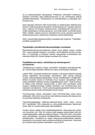 SAK · Toimintakertomus 2010 11
en ja uudistustarpeiden selvitystyötä. Projektissa valmisteltiin työttömyys-
kassojen toimintaan sekä työttömyysturvaan ja sen rahoitukseen liittyviä
kehittämisehdotuksia. Tarkoituksena oli yksinkertaistaa ja selkeyttää työt-
tömyysturvaa.
Syvä talouden taantuma sekä lomautusten ja työttömyyden lisääntyminen
johtivat Työttömyysvakuutusrahaston suhdannepuskurin nopeaan alenemi-
seen. Vaarana oli rahaston velkaantuminen. Kolmikantainen työryhmä val-
misteli lakiesityksen suhdannepuskurin enimmäismäärän suurentamisesta.
SAK:n pitkään vaatima puskurin kasvattaminen turvaa aiempaa paremmin
työttömyysetuuksien maksamisen erilaisissa suhdannetilanteissa.
SAK:n asiantuntijat julkaisivat työtä ja sosiaaliturvaa koskevan "Työlinjalla"-
pamfletin syksyllä 2010.
Työntekijäin ryhmähenkivakuutusehtojen muutokset
Ryhmähenkivakuutusneuvotteluissa saatiin tauon jälkeen aikaan vuoden
2011 vakuutusehtoja koskevia muutoksia. Euromääräisiä etuuksia korote-
taan 1,4 prosenttia, ja ehdoissa mainittu vakuutuksen voimassaolon lak-
kaamisen liittyvä 65 vuoden ikäraja muutetaan 68 vuoteen.
Työeläketurvan tason, rahoituksen ja toimeenpanon
turvaaminen
Työeläketurvaa koskevia asioita valmisteltiin etupäässä työuratyöryhmäs-
sä. Työryhmässä käsiteltiin eläketurvan tason ja rahoituksen kehitystä.
Lisäksi SAK:n edustajat osallistuivat sosiaali- ja terveysministeriön johdolla
tehtyyn eläkelakien lainmuutosten valmisteluun. SAK vastusti yhdessä
muiden palkansaajakeskusjärjestöjen kanssa työeläkelakien yrittäjämääri-
telmän muutosta, koska se merkitsee muun muassa vakuutettujen siirtä-
mistä työntekijän eläkelain piiristä yrittäjäeläkelakien piiriin. Tästä huolimat-
ta hallitus antoi esityksen eduskunnalle, ja rikkoi siten periaatetta, jonka
mukaan työeläkemuutokset viedään eteenpäin vain kolmikannassa yksi-
mielisesti valmisteltuina. Tämän palkansaajakeskusjärjestöt totesivat myös
yhteisessä eduskunnalle antamassaan lausunnossa.
Toimintavuoden aikana valmisteltiin myös SATA-komitean esitys takuu-
eläkkeestä. SAK antoi lausuntonsa sekä lakiluonnoksesta että eduskunnal-
le annetusta hallituksen esityksestä.
Työmarkkinajärjestöjen eläkeneuvotteluryhmässä tehtiin esitys vuonna
2011 perittävistä TyEL-maksuista ja vanhuuseläkerahastojen täydennyk-
sestä. SAK oli mukana tekemässä näitä päätöksiä.
Vuoden aikana päättyi myös työeläkejärjestelmän vakavaraisuutta koske-
van työryhmän työ. SAK oli mukana sekä laajassa työryhmässä että työ-
markkinajärjestöjen eläkeneuvotteluryhmässä. Työryhmä esitti monivaihei-
sesti valmisteltavia muutoksia työeläkelaitosten vakavaraisuussäännösten
kehittämiseksi. Tavoitteena on saada vakavaraisuussäännökset selkeiksi,
joustaviksi ja turvaaviksi sekä suhdannevaihteluja ennakoiviksi. Ensimmäi-
sen vaiheen lakimuutokset valmisteltiin vuonna 2010.
 