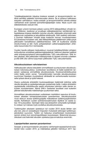 12 SAK · Toimintakertomus 2010
Työeläkejärjestelmän kilpailua koskeva sosiaali- ja terveysministeriön ve-
tämä selvittely päätettiin toimintavuoden aikana. Se ei johtanut hallituksen
esitysten valmisteluun, koska sosiaali- ja terveysministeriön taholta esitetyt
vaihtoehdot eivät saaneet työmarkkinajärjestöjen tukea. Myös suurin osa
eläkelaitoksista vastusti niitä.
Euroopan unionin komissio julkaisi vuonna 2010 eläkepolitiikan vihreän kir-
jan. Riittävien, kestävien ja turvattujen eläkejärjestelmien kehittämistä tar-
kastelleessa kirjassa käsiteltiin työurien pituutta, eläkkeelle siirtymistä sekä
eläketurvan sosiaalista ja taloudellista kestävyyttä. SAK osallistui aktiivises-
ti Suomen hallituksen vihreää kirjaa koskevan kannan muodostamiseen
EU-jaostoissa korostaen sitä, että eläkepolitiikasta päättämisen pitää pysyä
jatkossakin kansallisessa päätöksenteossa. SAK oli kuultavana asiasta
eduskunnassa ja teki myös pohjaesityksen palkansaajajärjestöjen yhtei-
seksi lausunnoksi EU:n komissiolle.
Vuoden lopulla julkiseen keskusteluun nousivat työeläkeyhtiöiden johtajien
kohtuuttoman avokätiset palkitsemisjärjestelmät, hallinnon jäsenten palkkiot
sekä erityiskysymyksenä kokouspalkkioiden TyEL-vakuuttaminen. SAK to-
tesi julkisesti, että palkkioiden määräytymistä on tarpeen arvioida uudelleen
ja että SAK olisi valmis luopumaan palkkioiden TyEL-vakuuttamisesta.
Aikuiskoulutuksen vahvistaminen
Hallituskauden aikana toteutettiin ammatillisesti suuntautuneen aikuiskoulu-
tuksen kokonaisuudistus. Uudistuksen tavoitteena oli lisätä työelämän tar-
peisiin vastaavaa ammatillista aikuiskoulutusta. Koulutusmahdollisuuksia
onkin lisätty jonkin verran. Työmarkkinoiden kannalta aikuiskoulutuksen
suurimman haasteen muodostavat vähäisellä tai vanhentuneella koulutuk-
sella työssä olevat ja työtä hakevat.
Osana uudistusta ehdotettiin koulutuspaikkojen lisäämistä tutkintoa vailla
oleville aikuisille ja opiskelijamaksujen poistamista heiltä. Lisäksi ehdotettiin
oppilaitoksille mahdollisuutta saada erityistukea tutkintoa vailla olevien ai-
kuisten kouluttamiseen. Nämä SAK:n keskeiset tavoitteet ovat kuitenkin
jääneet toteuttamatta määrärahojen puuttumisen takia.
Ammatillisen aikuiskoulutuksen uudistuksen merkittävin saavutus oli koulu-
tuksen aikaisten toimeentuloetuuksien parantaminen. Aikuiskoulutustuki
nousi elokuun alussa työttömyysajalta maksettavan työttömyyspäivärahan
tasolle. Kahdeksan vuoden työhistoriavaatimuksen täyttävä voi saada tu-
kea 18 kuukaudeksi. Opintojen takia osa-aikatyöhön siirtyneelle työntekijäl-
le voidaan nyt maksaa myös soviteltua aikuiskoulutustukea.
Työttömyyden aikaiseen opiskeluun tuli vuoden 2010 alusta lähtien vain
yksi tuki, joka on sosiaalitupon linjausten mukaisesti aktiiviajan työttömyys-
päivärahan suuruinen. Työtön voi hakeutua omaehtoiseen koulutukseen
samoin ehdoin kuin työvoimapoliittiseen koulutukseen. Molemmat etuusuu-
distukset ovat lisänneet aikuisten opiskelua jopa ennakoitua enemmän.
Lapsiperheiden aseman parantaminen
Sosiaali- ja terveysministeriön perustama vanhempainvapaatyöryhmä työs-
kenteli koko vuoden 2010, ja määräaikaa jatkettiin helmikuun 2011 lop-
 