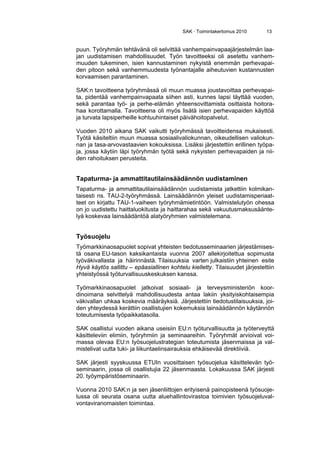 SAK · Toimintakertomus 2010 13
puun. Työryhmän tehtävänä oli selvittää vanhempainvapaajärjestelmän laa-
jan uudistamisen mahdollisuudet. Työn tavoitteeksi oli asetettu vanhem-
muuden tukeminen, isien kannustaminen nykyistä enemmän perhevapai-
den pitoon sekä vanhemmuudesta työnantajalle aiheutuvien kustannusten
korvaamisen parantaminen.
SAK:n tavoitteena työryhmässä oli muun muassa joustavoittaa perhevapai-
ta, pidentää vanhempainvapaata siihen asti, kunnes lapsi täyttää vuoden,
sekä parantaa työ- ja perhe-elämän yhteensovittamista osittaista hoitora-
haa korottamalla. Tavoitteena oli myös lisätä isien perhevapaiden käyttöä
ja turvata lapsiperheille kohtuuhintaiset päivähoitopalvelut.
Vuoden 2010 aikana SAK vaikutti työryhmässä tavoitteidensa mukaisesti.
Työtä käsiteltiin muun muassa sosiaalivaliokunnan, oikeudellisen valiokun-
nan ja tasa-arvovastaavien kokouksissa. Lisäksi järjestettiin erillinen työpa-
ja, jossa käytiin läpi työryhmän työtä sekä nykyisten perhevapaiden ja nii-
den rahoituksen perusteita.
Tapaturma- ja ammattitautilainsäädännön uudistaminen
Tapaturma- ja ammattitautilainsäädännön uudistamista jatkettiin kolmikan-
taisesti ns. TAU-2-työryhmässä. Lainsäädännön yleiset uudistamisperiaat-
teet on kirjattu TAU-1-vaiheen työryhmämietintöön. Valmistelutyön ohessa
on jo uudistettu haittaluokitusta ja haittarahaa sekä vakuutusmaksusäänte-
lyä koskevaa lainsäädäntöä alatyöryhmien valmistelemana.
Työsuojelu
Työmarkkinaosapuolet sopivat yhteisten tiedotusseminaarien järjestämises-
tä osana EU-tason kaksikantaista vuonna 2007 allekirjoitettua sopimusta
työväkivallasta ja häirinnästä. Tilaisuuksia varten julkaistiin yhteinen esite
Hyvä käytös sallittu – epäasiallinen kohtelu kielletty. Tilaisuudet järjestettiin
yhteistyössä työturvallisuuskeskuksen kanssa.
Työmarkkinaosapuolet jatkoivat sosiaali- ja terveysministeriön koor-
dinoimana selvittelyä mahdollisuudesta antaa lakiin yksityiskohtaisempia
väkivallan uhkaa koskevia määräyksiä. Järjestettiin tiedotustilaisuuksia, joi-
den yhteydessä kerättiin osallistujien kokemuksia lainsäädännön käytännön
toteutumisesta työpaikkatasolla.
SAK osallistui vuoden aikana useisiin EU:n työturvallisuutta ja työterveyttä
käsitteleviin elimiin, työryhmiin ja seminaareihin. Työryhmät arvioivat voi-
massa olevaa EU:n työsuojelustrategian toteutumista jäsenmaissa ja val-
mistelivat uutta tuki- ja liikuntaelinsairauksia ehkäisevää direktiiviä.
SAK järjesti syyskuussa ETUIn vuosittaisen työsuojelua käsittelevän työ-
seminaarin, jossa oli osallistujia 22 jäsenmaasta. Lokakuussa SAK järjesti
20. työympäristöseminaarin.
Vuonna 2010 SAK:n ja sen jäsenliittojen erityisenä painopisteenä työsuoje-
lussa oli seurata osana uutta aluehallintovirastoa toimivien työsuojeluval-
vontaviranomaisten toimintaa.
 