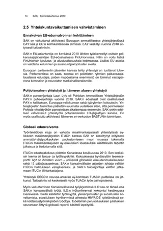 14 SAK · Toimintakertomus 2010
2.5 Yhteiskuntavaikuttamisen vahvistaminen
Ennakoivan EU-edunvalvonnan kehittäminen
SAK on vaikuttanut aktiivisesti Euroopan ammatillisessa yhteisjärjestössä
EAY:ssä ja EU:n kolmikantaisissa elimissä. EAY keskittyi vuonna 2010 eri-
tyisesti talouskriisiin.
SAK:n EU-asiantuntija on keväästä 2010 lähtien työskennellyt osittain pal-
kansaajajärjestöjen EU-edustustossa FinUnionsissa. Näin on voitu lisätä
FinUnionsin koulutus- ja alustustilaisuuksia kotimaassa. Lisäksi EU-asioita
on valotettu kolumnien ja asiantuntijakirjoitusten avulla.
Euroopan parlamentin jäsenten kanssa tehty yhteistyö on tuottanut tulok-
sia. Parlamentissa on saatu koottua eri poliittisten ryhmien palkansaaja-
taustaisia edustajia, joiden muodostama enemmistö on toiminut vastapai-
nona komission ja neuvoston markkinaliberalismille.
Pohjoismainen yhteistyö ja Itämeren alueen yhteistyö
SAK:n puheenjohtaja Lauri Lyly oli Pohjolan Ammatillisen Yhteisjärjestön
PAY:n puheenjohtaja vuonna 2010. SAK:n edustajat ovat osallistuneet
PAY:n hallituksen, Eurooppa-valiokunnan sekä työryhmien kokouksiin. Yh-
teisjärjestön toimintaa päätettiin suunnata uudelleen siten, että perinteiseen
Pohjola-yhteistyöhön panostetaan aikaisempaa enemmän. SAK onkin edel-
leen vahvistanut yhteistyötä pohjoismaisten LO-järjestöjen kanssa. On
myös osallistuttu aktiivisesti Itämeren ay-verkoston BASTUNin toimintaan.
Globaali edunvalvonta
Työntekijöiden etuja on valvottu maailmanlaajuisesti yhteistyössä ay-
liikkeen maailmanjärjestön ITUCin kanssa. SAK on keskittynyt erityisesti
ammattiyhdistysoikeuksien puolustamiseen muun muassa tukemalla
ITUCin maailmanlaajuisen ay-oikeuksien loukkauksia käsittelevän raportin
julkaisua ja tiedottamalla siitä.
ITUCin edustajakokous pidettiin Kanadassa kesäkuussa 2010. Sen keskei-
sin teema oli talous- ja työllisyyskriisi. Kokouksessa hyväksyttiin teemara-
portti: Nyt on ihmisten vuoro – kriiseistä globaaliin oikeudenmukaisuuteen
sekä 13 päätöslauselmaa. SAK:n kansainvälisten asioiden johtaja valittiin
ITUCin hallitukseen varajäseneksi, ja SAK:n talousjohtaja valittiin jatka-
maan ITUCin tilintarkastajana.
Yhteistyö OECD:n neuvoa-antavan ay-komitean TUACin puitteissa on jat-
kunut. Talouskriisi oli keskeisesti myös TUACin työn painopisteenä.    
Myös vaikuttaminen Kansainvälisessä työjärjestössä ILO:ssa on tärkeä osa
SAK:n kansainvälistä työtä. ILO:n työkonferenssi kokoontui kesäkuussa
Genevessä. Siellä käsiteltiin työllisyyttä, yleissopimusten ja suositusten so-
veltamista, suosituksen hyväksymistä aiheesta HIV/AIDS työelämässä se-
kä kotitaloustyöntekijöiden työoloja. Työelämän perusoikeuksien julistuksen
seurantaan liittyvä globaali raportti käsitteli lapsityötä.
 
