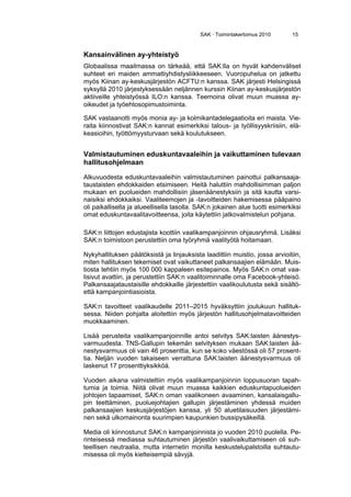 SAK · Toimintakertomus 2010 15
Kansainvälinen ay-yhteistyö
Globaalissa maailmassa on tärkeää, että SAK:lla on hyvät kahdenväliset
suhteet eri maiden ammattiyhdistysliikkeeseen. Vuoropuhelua on jatkettu
myös Kiinan ay-keskusjärjestön ACFTU:n kanssa. SAK järjesti Helsingissä
syksyllä 2010 järjestyksessään neljännen kurssin Kiinan ay-keskusjärjestön
aktiiveille yhteistyössä ILO:n kanssa. Teemoina olivat muun muassa ay-
oikeudet ja työehtosopimustoiminta.
SAK vastaanotti myös monia ay- ja kolmikantadelegaatioita eri maista. Vie-
raita kiinnostivat SAK:n kannat esimerkiksi talous- ja työllisyyskriisiin, elä-
keasioihin, työttömyysturvaan sekä koulutukseen.
Valmistautuminen eduskuntavaaleihin ja vaikuttaminen tulevaan
hallitusohjelmaan
Alkuvuodesta eduskuntavaaleihin valmistautuminen painottui palkansaaja-
taustaisten ehdokkaiden etsimiseen. Heitä haluttiin mahdollisimman paljon
mukaan eri puolueiden mahdollisiin jäsenäänestyksiin ja sitä kautta varsi-
naisiksi ehdokkaiksi. Vaaliteemojen ja -tavoitteiden hakemisessa pääpaino
oli paikallisella ja alueellisella tasolla. SAK:n jokainen alue tuotti esimerkiksi
omat eduskuntavaalitavoitteensa, joita käytettiin jatkovalmistelun pohjana.
SAK:n liittojen edustajista koottiin vaalikampanjoinnin ohjausryhmä. Lisäksi
SAK:n toimistoon perustettiin oma työryhmä vaalityötä hoitamaan.
Nykyhallituksen päätöksistä ja linjauksista laadittiin muistio, jossa arvioitiin,
miten hallituksen tekemiset ovat vaikuttaneet palkansaajien elämään. Muis-
tiosta tehtiin myös 100 000 kappaleen esitepainos. Myös SAK:n omat vaa-
lisivut avattiin, ja perustettiin SAK:n vaalitoiminnalle oma Facebook-yhteisö.
Palkansaajataustaisille ehdokkaille järjestettiin vaalikoulutusta sekä sisältö-
että kampanjointiasioista.
SAK:n tavoitteet vaalikaudelle 2011–2015 hyväksyttiin joulukuun hallituk-
sessa. Niiden pohjalta aloitettiin myös järjestön hallitusohjelmatavoitteiden
muokkaaminen.
Lisää perusteita vaalikampanjoinnille antoi selvitys SAK:laisten äänestys-
varmuudesta. TNS-Gallupin tekemän selvityksen mukaan SAK:laisten ää-
nestysvarmuus oli vain 46 prosenttia, kun se koko väestössä oli 57 prosent-
tia. Neljän vuoden takaiseen verrattuna SAK:laisten äänestysvarmuus oli
laskenut 17 prosenttiyksikköä.
Vuoden aikana valmisteltiin myös vaalikampanjoinnin loppusuoran tapah-
tumia ja toimia. Niitä olivat muun muassa kaikkien eduskuntapuolueiden
johtojen tapaamiset, SAK:n oman vaalikoneen avaaminen, kansalaisgallu-
pin teettäminen, puoluejohtajien gallupin järjestäminen yhdessä muiden
palkansaajien keskusjärjestöjen kanssa, yli 50 aluetilaisuuden järjestämi-
nen sekä ulkomainonta suurimpien kaupunkien bussipysäkeillä.
Media oli kiinnostunut SAK:n kampanjoinnista jo vuoden 2010 puolella. Pe-
rinteisessä mediassa suhtautuminen järjestön vaalivaikuttamiseen oli suh-
teellisen neutraalia, mutta internetin monilla keskustelupalstoilla suhtautu-
misessa oli myös kielteisempiä sävyjä.
 