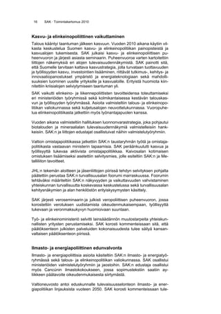 16 SAK · Toimintakertomus 2010
Kasvu- ja elinkeinopoliittinen vaikuttaminen
Talous kääntyi taantuman jälkeen kasvuun. Vuoden 2010 aikana käytiin vil-
kasta keskustelua Suomen kasvu- ja elinkeinopolitiikan painopisteistä ja
kasvualojen tukemisesta. SAK julkaisi kasvu- ja elinkeinopoliittisen pu-
heenvuoron ja järjesti asiasta seminaarin. Puheenvuoroa varten kartoitettiin
liittojen näkemyksiä eri alojen tulevaisuudennäkymistä. SAK painotti sitä,
että Suomelle tarvitaan kattava kasvustrategia, jolla turvataan tuottavuuden
ja työllisyyden kasvu, investointien lisääminen, riittävät tutkimus-, kehitys- ja
innovaatiopanostukset ympäristö ja energiateknologiaan sekä mahdolli-
suuksien luominen uusille yrityksille ja kasvualoille. Erityistä huomiota kiin-
nitettiin kriisialojen selviytymiseen taantuman yli.
SAK vaikutti elinkeino- ja liikennepoliittisten tavoitteidensa toteuttamiseksi
eri ministeriöiden työryhmissä sekä kolmikantaisessa kestävän talouskas-
vun ja työllisyyden työryhmässä. Asioita valmisteltiin talous- ja elinkeinopo-
litiikan valiokunnassa sekä kuljetusalojen neuvottelukunnassa. Vuoropuhe-
lua elinkeinopolitiikasta jatkettiin myös työnantajapuolen kanssa.
Vuoden aikana valmisteltiin hallituksen luonnonvarastrategia, joka pohjautui
biotalouden ja mineraalialan tulevaisuudennäkymiä valmistelleisiin hank-
keisiin. SAK:n ja liittojen edustajat osallistuivat näihin valmistelutyöryhmiin.
Valtion omistajapolitiikassa jatkettiin SAK:n taustaryhmän työtä ja omistaja-
politiikasta vastaavan ministerin tapaamisia. SAK peräänkuulutti kasvua ja
työllisyyttä tukevaa aktiivista omistajapolitiikkaa. Kaivosalan kotimaisen
omistuksen lisäämiseksi asetettiin selvitysmies, jolle esiteltiin SAK:n ja Me-
talliliiton tavoitteet.
JHL:n tekemän aloitteen ja jäsenliittojen piirissä tehdyn selvityksen pohjalta
päätettiin perustaa SAK:n turvallisuusalan foorumi marraskuussa. Foorumin
tehtäväksi määriteltiin SAK:n näkyvyyden ja vaikuttavuuden vahvistaminen
yhteiskunnan turvallisuutta koskevassa keskustelussa sekä turvallisuusalan
kehitysnäkymien ja alan henkilöstön erityiskysymysten käsittely.
SAK järjesti veroseminaarin ja julkisti veropoliittisen puheenvuoron, jossa
korostettiin verotuksen uudistamista oikeudenmukaisempaan, työllisyyttä
tukevaan ja veronmaksukyvyn huomioivaan suuntaan.
Työ- ja elinkeinoministeriö selvitti lainsäädännön muutostarpeita yhteiskun-
nallisten yritysten perustamiseksi. SAK korosti kommenteissaan sitä, että
päätöksenteon julkisten palveluiden kokonaisuudesta tulee säilyä kansan-
valtaisen päätöksenteon piirissä.
Ilmasto- ja energiapoliittinen edunvalvonta
Ilmasto- ja energiapoliittisia asioita käsiteltiin SAK:n ilmasto- ja energiatyö-
ryhmässä sekä talous- ja elinkeinopolitiikan valiokunnassa. SAK osallistui
ministeriöiden valmistelutyöryhmiin ja jaostoihin. SAK:n edustaja osallistui
myös Cancúnin ilmastokokoukseen, jossa sopimustekstiin saatiin ay-
liikkeen päätavoite oikeudenmukaisesta siirtymästä.
Valtioneuvosto antoi eduskunnalle tulevaisuusselonteon ilmasto- ja ener-
giapolitiikan linjauksista vuoteen 2050. SAK korosti kommenteissaan tule-
 