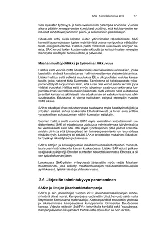 SAK · Toimintakertomus 2010 17
vien linjausten työllisyys- ja talousvaikutusten parempaa arviointia. Vuoden
aikana päätetyt energiaverojen korotukset osoittivat, että kulutusverojen ko-
rotukset kohdistuvat pahimmin pieni- ja keskituloisiin palkansaajiin.
Eduskunta antoi luvan kahden uuden ydinvoimalan rakentamiselle. SAK
kannatti lausunnoissaan lupien myöntämistä osana monipuolista vähäpääs-
töistä energiantuotantoa. Hallitus päätti mittavasta uusiutuvan energian tu-
esta. SAK korosti tukien kustannustehokkuutta ja kohtuuhintaisen energian
merkitystä kuluttajille, teollisuudelle ja palveluille.
Maahanmuuttopolitiikka ja työvoiman liikkuvuus
Hallitus esitti vuonna 2010 eduskunnalle ulkomaalaislain uudistuksen, jossa
tavoiteltiin sinänsä kannatettavaa hallintomenettelyjen yksinkertaistamista.
Lisäksi hallitus esitti selkeitä muutoksia EU:n ulkopuolisten maiden kansa-
laisille, jotka hakevat töitä Suomesta. Tavoitteena oli kaksiosaisesta työlu-
pamenettelystä luopuminen siten, että luvan olisi voinut saada kerralla jopa
viideksi vuodeksi. Hallitus esitti myös työvoiman saatavuusharkinnasta luo-
pumista ilman valvontaresurssien lisäämistä. SAK vastusti näitä uudistuksia
ja esitteli kantaansa aktiivisesti niin eduskunnan eri valiokunnissa kuin julki-
suudessakin. Eduskunta ei vienyt hallituksen esitystä eteenpäin vuoden
2010 aikana.
SAK:n edustajat olivat eduskunnassa kuultavana myös kausityöntekijöitä ja
yritysten sisäisiä siirtoja koskevista EU-direktiiveistä ja toivat esiin erittäin
varauksellisen suhtautumisen näihin komission esityksiin.
Suomen hallitus aloitti vuonna 2010 myös valmistelun kotouttamislain uu-
distamiseksi. SAK oli edustettuna uudistusta valmistelevissa työryhmissä ja
toi voimakkaasti esiin sitä, että myös työntekijöiden pitää päästä kotoutta-
mislain piiriin ja että toimenpiteet lain toimeenpanemiseksi on resursoitava
riittävän hyvin. Lakiesitys oli pitkälti SAK:n tavoitteiden mukainen. Eduskun-
ta hyväksyi lakiesityksen joulukuussa.
SAK:n liittojen ja keskusjärjestön maahanmuuttoasiantuntijoiden monikult-
tuurisuusryhmä kokoontui kerran kuukaudessa. Lisäksi SAK edusti palkan-
saajakeskusjärjestöjä Etnisten suhteiden neuvottelukunnassa Etnossa ja oli
sen työvaliokunnan jäsen.
Lokakuussa SAK-päivien yhteydessä järjestettiin myös neljäs Maahan-
muuttofoorumi, joka keskittyi maahanmuuttajien vaikutusmahdollisuuksiin
ay-liikkeessä, työelämässä ja yhteiskunnassa.
2.6 Järjestön toimintakyvyn parantaminen
SAK:n ja liittojen jäsenhankintakampanja
SAK:n ja sen jäsenliittojen vuoden 2010 jäsenhankintakampanjan kohde-
ryhmänä olivat nuoret. Kampanjassa uudistettiin Liitot.fi-sivusto sekä muita
liittymiseen kannustavia materiaaleja. Kampanjavideot toteutettiin yhdessä
jo aikaisemmissa kampanjoissa kumppaneina toimineiden Duudsonien
kanssa. Videoita esitettiin SubTV:n tehoviikolla keväällä sekä Youtubessa.
Kampanjasivuston kävijämäärä huhtikuusta elokuuhun oli noin 42 000.
 