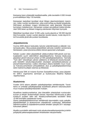 18 SAK · Toimintakertomus 2010
Kampanja kiersi yhdeksällä kesäfestivaalilla, joilla tavoitettiin 6 500 ihmistä
ja ammattiliittoon liittyi 116 henkilöä.
Kampanjan laadulliset tavoitteet olivat liittojen jäsenhankintatyön tukemi-
nen, niiden nuorten tavoittaminen, jotka eivät kohtaa ay-liikettä työpaikoilla,
SAK:laisen ay-liikkeen imagon kohottaminen sekä jäseneksi liittymisen
kynnyksen madaltaminen. Kampanjan voidaan perustellusti todeta kohotta-
neen SAK:laisen ay-liikkeen imagoa ja alentaneen liittymisen kynnystä.
Määrälliset tavoitteet olivat 10 000 uutta nuorta jäsentä ja 100 000 käyntiä
liitot.fi-sivustolla. Uusien nuorten jäsenten tavoite toteutui, mutta käynnit lii-
tot.fi-sivustolla jäivät alle puoleen tavoitteesta.
Järjestötoiminta
Vuonna 2009 alkanut keskustelu työurien pidentämisestä ja eläkeiän nos-
tamisesta jatkui. Alkuvuodesta järjestöllistä valmiutta nostettiin varotoimena
tilanteeseen, jossa työuraneuvottelut olisivat ajautuneet umpikujaan.
Kahden vuoden välein järjestettävät valtakunnalliset SAK-päivät ovat kes-
kusjärjestön suurin säännöllinen järjestötapahtuma. Oulussa lokakuussa
järjestetyt päivät kokosivat yhteen yli 500 paikallisjärjestöaktiivia. Teemalla
”Työn ääni” toteutettujen päivien pääteema oli lähestyvät eduskuntavaalit,
joita käsiteltiin eduskuntapuolueiden edustajien paneelikeskustelussa ja
pienryhmäseminaarissa. Lisäksi viikonlopun aikana käsiteltiin muun muas-
sa Tulevaisuushankkeen johtopäätöksiä, alue- ja paikallisjärjestötoimintaa
sekä maahanmuuttajien asemaa ay-liikkeessä.
Helmikuussa SAK oli mukana Suomen Sosiaalifoorumissa, jossa järjestet-
tiin SAK:n organisoima seminaari ja toukokuussa Maailma Kylässä
-tapahtumassa.
Aluetoiminta
Vuoden 2010 aikana jatkettiin paikallisjärjestöjen kehittämistyötä. Tavoit-
teena on yhdistää paikallisjärjestöjä alueellisesti järkeviin kokonaisuuksiin
muun muassa työssäkäyntialueiden mukaan.
Alueellinen kesäduunarikiertue, joka toteutettiin yhteistyössä nuorisovalio-
kunnan ja liittojen aluetoimistojen kanssa, käynnistyi helmikuussa ja jatkui
huhtikuun puoleen väliin asti. Kesäduunarikiertueella tavoitettiin lähes
10 000 ammattiin opiskelevaa nuorta.
Osana paikallisjärjestötoiminnan kehittämistä käynnistettiin myös paikallis-
järjestösääntöjen ja aluetoiminnan ohjesäännön uudistustyö. Mahdolliset
sääntömuutokset ja ohjesääntömuutokset tehdään syksyllä 2011 edustaja-
kokouksen jälkeen.
Alueilla suunniteltiin aktiivisesti myös eduskuntavaalikampanjointia ja tehtiin
pohjatyötä palkansaajataustaisten ehdokkaiden rekrytoimiseksi.
 