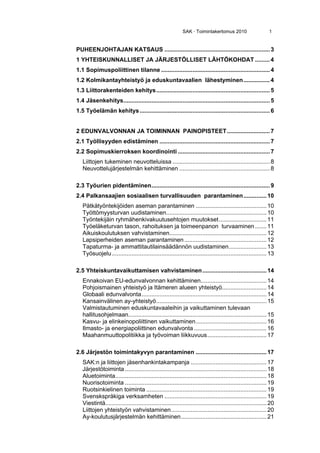 SAK · Toimintakertomus 2010 1
PUHEENJOHTAJAN KATSAUS ................................................................3 
1 YHTEISKUNNALLISET JA JÄRJESTÖLLISET LÄHTÖKOHDAT .........4 
1.1 Sopimuspoliittinen tilanne ..................................................................4 
1.2 Kolmikantayhteistyö ja eduskuntavaalien lähestyminen................4 
1.3 Liittorakenteiden kehitys.....................................................................5 
1.4 Jäsenkehitys.........................................................................................5 
1.5 Työelämän kehitys...............................................................................6 
2 EDUNVALVONNAN JA TOIMINNAN PAINOPISTEET..........................7 
2.1 Työllisyyden edistäminen ...................................................................7 
2.2 Sopimuskierroksen koordinointi ........................................................7 
Liittojen tukeminen neuvotteluissa ...........................................................8 
Neuvottelujärjestelmän kehittäminen .......................................................8 
2.3 Työurien pidentäminen........................................................................9 
2.4 Palkansaajien sosiaalisen turvallisuuden parantaminen..............10 
Pätkätyöntekijöiden aseman parantaminen ...........................................10 
Työttömyysturvan uudistaminen.............................................................10 
Työntekijäin ryhmähenkivakuutusehtojen muutokset.............................11 
Työeläketurvan tason, rahoituksen ja toimeenpanon turvaaminen.......11 
Aikuiskoulutuksen vahvistaminen...........................................................12 
Lapsiperheiden aseman parantaminen..................................................12 
Tapaturma- ja ammattitautilainsäädännön uudistaminen.......................13 
Työsuojelu..............................................................................................13 
2.5 Yhteiskuntavaikuttamisen vahvistaminen.......................................14 
Ennakoivan EU-edunvalvonnan kehittäminen........................................14 
Pohjoismainen yhteistyö ja Itämeren alueen yhteistyö...........................14 
Globaali edunvalvonta............................................................................14 
Kansainvälinen ay-yhteistyö...................................................................15 
Valmistautuminen eduskuntavaaleihin ja vaikuttaminen tulevaan
hallitusohjelmaan....................................................................................15 
Kasvu- ja elinkeinopoliittinen vaikuttaminen...........................................16 
Ilmasto- ja energiapoliittinen edunvalvonta ............................................16 
Maahanmuuttopolitiikka ja työvoiman liikkuvuus....................................17 
2.6 Järjestön toimintakyvyn parantaminen ...........................................17 
SAK:n ja liittojen jäsenhankintakampanja ..............................................17 
Järjestötoiminta ......................................................................................18 
Aluetoiminta............................................................................................18 
Nuorisotoiminta ......................................................................................19 
Ruotsinkielinen toiminta .........................................................................19 
Svenskspråkiga verksamheten ..............................................................19 
Viestintä..................................................................................................20 
Liittojen yhteistyön vahvistaminen..........................................................20 
Ay-koulutusjärjestelmän kehittäminen....................................................21 
 