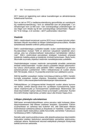 20 SAK · Toimintakertomus 2010
2011 beslut om lagändring som säkrar översättningen av allmänbindande
kollektivavtal framöver.
Som en del av FFC:s medlemsundersökning genomfördes en svensksprå-
kig medlemsundersökning i form av webbenkät som ett pilotprojekt. I un-
dersökningen kom ca 600 svar. I den svenskspråkiga undersökningen var
sex frågor som riktade sig till den svenskspråkiga verksamheten. Rappor-
ten ”Vi är många, vi är svenska – del II” publicerades i december.
Viestintä
SAK:n viestinnässä korostuivat vuonna 2010 muun muassa työurien piden-
tämiseen liittyvät neuvottelut ja liittojen työehtosopimusneuvottelut. Kevään
työtaisteluista teetettiin erillinen julkisuusanalyysi.
SAK:n viestintästrategia uudistettiin kesällä. Uuden viestintästrategian mie-
likuvatavoitteen mukaan "SAK on aktiivinen nykypäivän työelämän edun-
valvoja, joka tuo yhteiskunnalliseen keskusteluun työntekijöiden näkökul-
man". SAK:n viestinnässä panostetaan strategian mukaisesti erityisesti
työelämän todellisuudesta ja työelämän ilmiöistä kertomiseen. Myös henki-
lökunnalle suunnattu ohjeistus viestinnän menettelytavoista uudistettiin.
Viestintästrategian mukaan viestinnän painopistettä siirretään painetuista
lehdistä verkkoviestintään. Vuoden aikana uudistettiin liittojen jäsenhankin-
taa tukeva Liitot.fi-palvelu sekä aloitettiin SAK:n nettipalvelun ja intranet-
extranet-palvelun uudistaminen. SAK:n nettipalvelussa oli vuoden aikana
520 700 kävijää, mikä on 14 prosenttia enemmän kuin edellisenä vuonna.
SAK:lle laadittiin sosiaalisen median toimintasuunnitelma ja SAK:n henkilö-
kunnalle sosiaalisen median ohjeistus. Sosiaalista mediaa hyödynnettiin
mm. SAK:n Liitto-oravat-jäsenhankintakampanjan toteutuksessa.
Palkkatyöläinen- ja Löntagaren-lehdet ilmestyivät vuoden aikana kymme-
nen kertaa. Lehtien teemoja olivat mm. ay-liikkeen nuorisotoiminta, työpe-
räinen maahanmuutto ja moniosaaminen työelämässä. Molemmissa leh-
dissä käynnistettiin syksyn aikana ilmeen ja konseptin uudistustyö. Nuorten
Arvo-lehti ilmestyi neljä kertaa, ja lisäksi vapun alla ilmestyi Vappu-Arvo.
Liittojen yhteistyön vahvistaminen
SAK:laisen ammattiyhdistysliikkeen voima perustuu sekä korkeaan järjes-
täytymisasteeseen että liikkeen sisäiseen eheyteen. Esimerkiksi Tulevai-
suushankkeen eri vaiheissa kävi kuitenkin ilmi, että SAK:laisen liikkeen
keskinäisessä solidaarisuudessa ja eheydessä on haasteita. Vuoden aika-
na asiasta käytiin keskustelua useilla foorumeilla, esimerkiksi Tulevaisuus-
hankkeessa ja SAK:n hallituksessa.
Samalla sekä sopimusvaliokunnassa että järjestövastaavissa käynnistettiin
keskustelut sisäisen tiedonkulun parantamiseksi esimerkiksi sopimusneu-
vottelujen aikana. Niukkenevat resurssit edellyttävät yhteistyön tiivistymistä
kaikilla toiminnan sektoreilla.
 