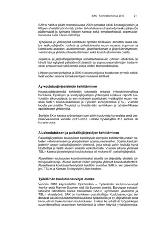 SAK · Toimintakertomus 2010 21
SAK:n hallitus päätti marraskuussa 2009 perustaa kaksi keskusjärjestön ja
liittojen yhteistä työryhmää, joiden tarkoituksena oli arvioida keskusjärjestön
päätehtävät ja työnjako liittojen kanssa sekä ennaltaehkäistä sopimustoi-
minnassa esiin tulevia ristiriitoja.
Työnjakoa ja yhteistyötä kehittävän ryhmän tehtäväksi annettiin laatia esi-
tys keskusjärjestön roolista ja palvelutasosta muun muassa sopimus- ja
kolmikanta-asioiden, aluetoiminnan, jäsenhankinnan ja jäsenkiinnittymisen,
viestinnän ja yhteiskuntavaikuttamisen sekä koulutustoiminnan osalta.
Sopimus- ja järjestörajaristiriitoja ennaltaehkäisevän ryhmän tehtävänä oli
käydä läpi nykyiset pelisäännöt järjestö- ja sopimusrajaristiriitojen hoitami-
seksi ennakoivasti sekä tehdä esitys niiden täsmentämiseksi.
Liittojen puheenjohtajista ja SAK:n asiantuntijoista koostuneet ryhmät selvit-
tivät vuoden aikana toimeksiantojen mukaisia tehtäviä.
Ay-koulutusjärjestelmän kehittäminen
Koulutusjärjestelmää kehitettiin tukemalla erilaisia yhteistoiminnallisia
hankkeita. Opistojen ja sivistysjärjestöjen yhteistyötä koskeva raportti luo-
vutettiin alkuvuodesta, ja sen mukaiset suositukset hyväksyttiin muun mu-
assa SAK:n koulutussäätiössä ja Työväen sivistysliitossa (TSL). Vuoden
lopulla perustettiin T-opistot ry tiivistämään ay-liikkeen ja työväenliikkeen
oppilaitosten yhteistyötä.
Sovittiin EK:n kanssa työnantajan tuen piirin kuuluvista kursseista sekä ate-
riakorvauksesta vuosille 2011–2012. Listalle hyväksyttiin 313 kurssia tai
kurssin osaa.
Aluekoulutuksen ja paikallisjärjestöjen kehittäminen
Paikallisjärjestöjen koulutukset keskittyivät aiempien kehittämiskurssien tu-
losten vahvistamiseen ja yksipäiväisiin sparrauskursseihin. Sparraukset jär-
jestettiin usean paikallisjärjestön yhteisinä, jotta niissä voitiin levittää hyviä
käytäntöjä ja lisätä alueen sisäistä verkottumista. Vuoden aikana yhdessä
TSL:n kanssa järjestetyissä koulutuksissa oli mukana 61 paikallisjärjestöä.
Alueellisten koulutusten koordinoimiseksi alueilla on järjestetty yhteisiä toi-
mitsijapalavereja. Alueet laativat niiden pohjalta yhteiset koulutuskalenterit.
Alueellisesta koulutusyhteistyöstä laadittiin suositus SAK:n, sen jäsenliitto-
jen, TSL:n ja Kansan Sivistystyön Liiton kesken.
Työelämän koulutusneuvojat -hanke
Vuonna 2010 käynnistettiin OpinVerkko – Työelämän koulutusneuvojat
-hanke sekä Manner-Suomen että Itä-Suomen alueilla. Euroopan sosiaali-
rahaston rahoittama hanke toteutetaan SAK:n, kymmenen jäsenliiton ja
TSL:n yhteistyönä. SAK on hankkeen osarahoittaja. Koulutusneuvojat tie-
dottavat aikuiskoulutusmahdollisuuksista työpaikoilla ja ay-järjestöissä sekä
kannustavat hakeutumaan koulutukseen. Lisäksi he edistävät työpaikkojen
suunnitelmallista osaamisen kehittämistä ja siihen liittyvää yhteistoimintaa.
 
