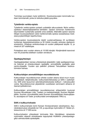 22 SAK · Toimintakertomus 2010
Toimintaa suunnataan myös työttömiin. Koulutusneuvojien toiminnalle luo-
daan toimintamalli, jonka on tarkoitus jäädä pysyväksi.
Työelämän verkko-opisto
Työelämän verkko-opiston portaali uudistettiin alkuvuodesta. Myös verkko-
opiskelun tilastointijärjestelmiä kehitettiin. Opiston toiminnan markkinointi
käynnistettiin tuottamalla opistolle omia esitteitä, liittämällä opiston tarjonta
liittojen koulutusesitteisiin sekä markkinoimalla opistoa sosiaalisessa medi-
assa ja jäsenliittojen tapahtumissa.
Verkko-opiston koulutustarjonta käsitti vuodenvaihteessa 23 ay-liikkeen
tuottamaa itseopiskeluaineistoa ja 50 linkkiä muualla verkossa sijaitseviin
aineistoihin. Ohjattuja verkkokursseja oli vuoden päättyessä tarjolla 12, ja
niissä oli 327 osallistujaa.
Portaalissa asioi vuoden aikana yli 10 000 kävijää. Kävijämäärät kasvoivat
noin 45 prosenttia edellisen vuoteen verrattuna.
Opettajayhteistyö
Opettajajärjestöjen kanssa yhteistyössä järjestettiin neljä opettajaseminaa-
ria historian ja yhteiskuntaopin opettajille, ammatillisille opettajille sekä
opinto-ohjaajille. Vuoden opo palkittiin yhdessä Taloudellisen tiedotus-
toimiston kanssa.
Kulttuurialojen ammattiliittojen neuvottelukunta
Kulttuurialojen neuvottelukunnan aiheita vuoden aikana olivat muun muas-
sa pätkätyöt, tekijänoikeudet, kulttuuriselontekoesitys ja SAK:n vaaliohjel-
ma. SAK antoi lausunnon selontekoehdotuksesta kulttuuri – tulevaisuuden
voima. Neuvottelukunnan järjestämän vuosittaisen seminaarin aiheena oli
itsensä työllistäminen.
Kulttuurialojen ammattiliittojen neuvottelukunnan sihteeristöön kuuluivat
Suomen Muusikkojen Liitto, Teatteri- ja mediatyöntekijät, Suomen Näytteli-
jäliitto, Suomen Journalistiliitto sekä Suomen Ammattiliittojen Keskusjärjes-
tö, seuraajana oli Taide- ja kulttuurialan ammattijärjestö TAKU ry.
SAK:n kulttuurirahasto
SAK:n kulttuurirahasto toimii Kansan Sivistysrahaston alarahastona. Apu-
rahahakemuksia rahastolle tuli 135, ja apurahoja myönnettiin 27. Niiden yh-
teissumma oli 17 000 euroa.
Kulttuurirahaston yhteydessä toimivasta Niilo Hämäläisen rahastosta
myönnettiin stipendi ansiokkaasta lopputyöstä HUMAKin yhteisöpedago-
giksi valmistuneelle opiskelijalle.
 