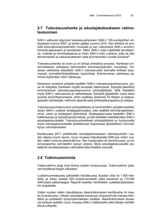 SAK · Toimintakertomus 2010 23
2.7 Tulevaisuushanke ja edustajakokoukseen valmis-
tautuminen
SAK:n valtuusto käynnisti tulevaisuushankeen SAK:n 100-vuotisjuhlien yh-
teydessä vuonna 2007, ja hanke päättyi vuonna 2010. Sen tehtävä oli arvi-
oida edunvalvontaympäristön muutosta ja sen vaikutuksia SAK:n arvoihin,
toiminta-ajatukseen ja tavoitteisiin. Miten SAK:n tulisi määritellä tavoitteen-
sa, roolinsa ja toimintatapansa ja miten SAK:n tulisi uudistua, jotta se olisi
elinvoimainen ja vaikutusvaltainen vielä kymmenenkin vuoden kuluttua?
Tulevaisuushanke oli avoin ja eri tahoja yhdistävä prosessi. Hankkeen en-
simmäisessä vaiheessa hahmotettiin toimintaympäristön muutoksia. Toi-
sessa vaiheessa kiteytettiin SAK:n tulevaisuuden kannalta kriittiset kysy-
mykset, ammattiyhdistysliikkeen kipukohdat. Kolmannessa vaiheessa py-
rimme löytämään niihin ratkaisuja.
Kertyneen aineiston pohjalta laadittiin SAK:n tulevaisuuspuheenvuoro, jos-
sa on kiteytetty hankkeen myötä nousseet näkemykset. Syksyllä jäsenliitot
kommentoivat tulevaisuuspuheenvuoron johtopäätöksiä. Niitä käsiteltiin
myös SAK:n valtuustossa ja hallituksessa. Syksyllä järjestettiin myös kaksi
avointa arviointiseminaaria, joihin osallistui yhteensä 70 liittojen ja keskus-
järjestön työntekijää, hallinnon jäsentä sekä yhteistyökumppania ja tutkijaa.
Tulevaisuuspuheenvuoron johtopäätösten ja kommenttien pohjalta laadittiin
esitys SAK:n uudeksi strategiaperustaksi, joka sisältää toiminta-ajatuksen,
arvot, vision ja strategiset päämäärät. Strategiaperustaa käsiteltiin SAK:n
hallituksessa ja työnjakotyöryhmässä, ja sitä esitetään käsiteltäväksi SAK:n
edustajakokoukselle. Tulevaisuushankkeen johtopäätöksiä on hyödynnetty
myös edustajakokoukselle esitettävissä linjauksissa järjestöllisen toiminta-
kyvyn vahvistamiseksi.
Kesäkuussa 2011 pidettävään edustajakokoukseen valmistauduttiin vuo-
den aikana monin tavoin, muun muassa toteuttamalla SAK:ssa viiden vuo-
den välein toistuva jäsentutkimus. Sen kyselyvaihe oli tammikuussa, ja tut-
kimusraporttia valmisteltiin syksyn aikana. Myös edustajakokoukselle esi-
tettävän tavoiteasiakirjan valmistelut käynnistettiin syksyllä.
2.8 Tutkimustoiminta
Tutkimustiimin blogi Uusi Kulma avattiin toukokuussa. Tutkimustiimin jäse-
net kirjoittavat blogiin viikoittain.
Luottamusmieskysely julkistettiin heinäkuussa. Kyselyn otos oli 1 000 hen-
kilöä, ja siihen vastasi 555 luottamusmiestä, jotka edustivat yli 110 000
SAK:laista palkansaajaa. Raportti keskittyi henkilöstön uudelleenjärjestelyi-
hin työpaikalla.
Viiden vuoden välein toteutettavan Jäsentutkimuksen kenttävaihe oli maa-
lis–toukokuussa. Liittojen edustajista koostuvan ohjausryhmän kanssa kehi-
tettiin ja uudistettiin kysymyslomakkeen sisältöä. Jäsentutkimuksen alusta-
via tuloksia esiteltiin muun muassa SAK:n hallitukselle sekä liittojen kehittä-
jille ja tutkijoille.
 