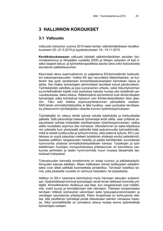 SAK · Toimintakertomus 2010 25
3 HALLINNON KOKOUKSET
3.1 Valtuusto
Valtuusto kokoontui vuonna 2010 kaksi kertaa: sääntömääräiseen kevätko-
koukseen 20.–21.5.2010 ja syyskokoukseen 18.–19.11.2010.
Kevätkokouksessaan valtuusto käsitteli sääntömääräisten asioiden (toi-
mintakertomus ja tilinpäätös vuodelta 2009) ja liittojen esitysten (4 kpl) li-
säksi laajasti talous- ja työmarkkinapoliittisia asioita sekä antoi kokouksesta
seuraavan päätöslausuman:
Käynnissä oleva sopimuskierros on paljastanut Elinkeinoelämän keskuslii-
ton kaksinaamaisuuden. Vaikka EK ajoi neuvottelut liittokohtaisiksi, se kui-
tenkin itse pyrki sanelemaan komentokeskuksestaan kierroksen tasoa ja
tahtia. Sen lisäksi työnantajien perimmäiset tavoitteet tulivat päivänvaloon.
Työntekijöiden pelottelu ja jopa suoranainen uhkailu, sekä rikkurityövoiman
suunnitelmallinen käyttö ovat osoituksia halusta murtaa yksi työelämän pe-
rusoikeuksista, lakko-oikeus. Räikeimpänä esimerkkinä ovat elintarvikealan
työnantajat, jotka kohdistivat työsulun vain Elintarviketyöläisten liiton jäse-
niin. Teko sotii kaikkia sopimusyhteiskunnan periaatteita vastaan.
SAK:lainen ammattiyhdistysliike ei tätä hyväksy, vaan puolustaa tarvittaes-
sa yhteisvoimin työntekijöiden oikeutta kunnon työehtosopimukseen.
Työntekijällä on oikeus tehdä työnsä reiluilla työehdoilla ja kohtuullisella
palkalla. Siitä pikavoittoja hakevat työnantajat eivät välitä, vaan yrittävät yk-
sipuolisesti vaihtaa mielestään edullisempaan työehtosopimukseen, vaikka
alalla noudatettu sopimus olisi voimassa. Ulkoistaminen ja raaka kilpailutus
niin julkisella kuin yksityisellä sektorilla lisää epävarmuutta työmarkkinoilla,
mikä ei edistä tuottavuutta ja työhyvinvointia, eikä pidennä työuria. EK:n pa-
latsissa on syytä palauttaa mieleen työelämän yhdessä sovitut pelisäännöt,
lopettaa pelkkien rangaistusten haikailu ja palata kehittämään suomalaista
hyvinvointia yhdessä ammattiyhdistysliikkeen kanssa. Työaikojen ja työn
teettämisen muotojen monipuolistuessa yhteiskunnan on kannettava vas-
tuunsa perheiden ja lasten hyvinvoinnista muun muassa takaamalla laa-
dukkaat hoitopaikat.
Tulevaisuuden kannalta onnettominta on antaa nuoriso- ja pitkäaikaistyöt-
tömyyden kasvaa edelleen. Maan hallituksen toimet työllisyyden edistämi-
seksi ovat olleet pelkkää kosmeettista pintakiiltoa. Tarvitaan todellisia toi-
mia, jotta jokaisella nuorella on varmuus harjoittelu- tai työpaikasta.
Hallitus on EK:n tukemana laiminlyönyt myös harmaan talouden suitsemi-
sen. Epärehellisesti toimivat työnantajat vievät leivän laillisesti toimivilta yrit-
täjiltä. Ammattimainen rikollisuus saa tilaa, kun rangaistukset ovat mitättö-
miä, voitot suuria ja kiinnijäämisen riski olematon. Tilanteen korjaamiseksi
tarvitaan riittävät voimavarat valvontaan sekä työsuojeluviranomaisten ja
verottajan saumatonta yhteistyötä. Pelon ilmapiirissä on kohtuutonta olet-
taa, että yksittäinen työntekijä perää oikeuksiaan etenkin vieraassa maas-
sa. Siksi ammattiliitoille on annettava oikeus nostaa kanne epärehellistä
työnantajaa vastaan.
 