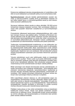 26 SAK · Toimintakertomus 2010
Eduskunnan päättäessä tulevista energiaratkaisuista on huolehdittava siitä,
että ne luovat edellytykset suomalaiselle työlle ja hyvinvointiyhteiskunnalle.
Syyskokouksessaan valtuusto käsitteli sääntömääräisten asioiden (toi-
minta- ja taloussuunnitelma vuodelle 2010) ja jäsenliittojen esitykset (15
kpl) lisäksi laajasti talous- ja työmarkkinapoliittisia asioita ja antoi kokouk-
sesta seuraavan päätöslausuman:
Seuraavan hallituksen tärkein tavoite on oltava vähintään 100 000 kunnon
toimeentulon takaavan työpaikan luominen. Näin varmistetaan riittävät ve-
rotulot sekä pystytään takaamaan sosiaaliturvan ja hyvinvointipalvelujen
rahoitus.
Finanssikriisin jälkeisessä taantumassa pitkäaikaistyöttömyys lähti uudel-
leen huimaan nousuun, joka edelleen jatkuu. Vanhasen ja Kiviniemen sini-
vihreät hallitukset eivät ole tälle asialle kuitenkaan korviaan lotkauttaneet,
sillä aktiiviseen työvoimapolitiikkaan on varattu liian vähän voimavaroja. Se
on kummallista piittaamattomuutta. Selvitysten mukaan uudelleenkoulutus
ja palkkatuettu työ kaksinkertaistavat mahdollisuudet palata työelämään.
Teollisuuden toimintaedellytyksistä huolehtiminen on osa työllisyyden hoi-
tamista. Kohtuuhintaisen Suomessa tuotetun sähkön saanti on perusedelly-
tys kilpailukykyiselle teollisuudelle. Myös varainsiirtoveron avulla voitaisiin
välillisesti luoda tasavertaisempia kilpailuedellytyksiä työvoiman globaalille
käyttämiselle. Käytännön teot ovat osoittaneet, että kannattavatkin yritykset
siirtävät lyhytnäköisesti tuotantoaan pois Suomesta halvemman työvoiman
perässä.
Työurien pidentämisen suurin este työttömyyden ohella on työpaikkojen
työhyvinvoinnin puutteet. Tämän vuoksi suuri joukko SAK:laisista ruumiilli-
sesti ja henkisesti rasittavaa työtä tekevistä työntekijöistä menettää työky-
kynsä ennen lakisääteistä eläkeikää. Siksi yksioikoiset esitykset eläkeiän
nostamisesta ja lomien lyhentämisestä ovat täysin väärää politiikkaa.
Mikäli työnantajat ovat oikeasti kiinnostuneita työurien pidentämisestä, on
heidän sitouduttava reilun työelämän kehittämiseen. Tämä edellyttää aidon
yhteistyön rakentamista työpaikoilla, työsuhdekeinottelun lopettamista ja
harmaan talouden tehokasta kitkemistä päähankkijasta viimeisimpään ali-
hankkijaan. SAK haastaa työnantajat yhteistyössä ay-liikkeen kanssa laa-
timaan reilun työnantajan kriteerit ja ottamaan ne käyttöön.
SAK:n jäsenliittojen yhteinen näkemys on, että työntekijöiden etujen me-
nestykselliseen parantamiseen tarvitaan jatkossakin liittojen tiivistä yhteis-
työtä sekä vahvaa ja näkyvää keskusjärjestöä. Työnantajien EK pyrkii tie-
toisesti hajauttamaan sopimus- ja neuvottelujärjestelmää. Tässä tilanteessa
työntekijäpuolen yhteisillä tavoitteilla ja toiminnalla on entistä suurempi
merkitys oikeudenmukaisuuden toteuttamisessa työelämässä.
Päättäjien keskuudessa on liian vähän työntekijöiden arkea ja työpaikkojen
todellisuutta tuntevia ihmisiä. Tämän ovat selvästi osoittaneet nykyisen
eduskunnan ja hallituksen toimet. Äänestämällä kevään eduskuntavaaleis-
sa voimme vaikuttaa, että kansanedustajiksi ja ministereiksi tulee työnteki-
jöiden asioista välittäviä henkilöitä.
 