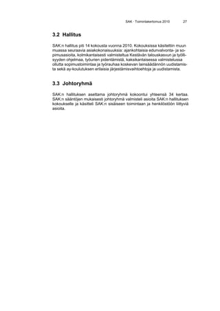 SAK · Toimintakertomus 2010 27
3.2 Hallitus
SAK:n hallitus piti 14 kokousta vuonna 2010. Kokouksissa käsiteltiin muun
muassa seuraavia asiakokonaisuuksia: ajankohtaisia edunvalvonta- ja so-
pimusasioita, kolmikantaisesti valmisteltua Kestävän talouskasvun ja työlli-
syyden ohjelmaa, työurien pidentämistä, kaksikantaisessa valmistelussa
ollutta sopimustoimintaa ja työrauhaa koskevan lainsäädännön uudistamis-
ta sekä ay-koulutuksen erilaisia järjestämisvaihtoehtoja ja uudistamista.
3.3 Johtoryhmä
SAK:n hallituksen asettama johtoryhmä kokoontui yhteensä 34 kertaa.
SAK:n sääntöjen mukaisesti johtoryhmä valmisteli asioita SAK:n hallituksen
kokoukselle ja käsitteli SAK:n sisäiseen toimintaan ja henkilöstöön liittyviä
asioita.
 