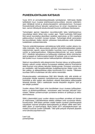 SAK · Toimintakertomus 2010 3
PUHEENJOHTAJAN KATSAUS
Vuosi 2010 oli ammattiyhdistysliikkeelle työntäyteinen. SAK:laista liikettä
työllistävät muun muassa työehtosopimusneuvottelut, työurien pidentämi-
seen tähtäävät toimet ja eduskuntavaaleihin valmistautuminen. Euroopan
finanssikriisistä johtuva talouden epävarmuus toi oman mausteensa vuo-
teen, samoin lähestyvät eduskuntavaalit Suomen poliittiseen tilanteeseen.
Työnantajien ajaman hajautetun neuvottelumallin takia työehtosopimus-
neuvotteluja käytiin lähes koko vuoden ajan. Tästä huolimatta SAK:laiset
liitot saivat neuvoteltua jäsenilleen asiallisia sopimuksia, ja EK:n asettama
palkka-ankkuri murrettiin moneen kertaan. Työnantajat pitivät varsinaisten
tes-neuvottelujen lisäksi etenkin julkisessa keskustelussa esillä työtaiste-
lusäädösten uudistamistarvetta.
Työurien pidentämisasiassa valmistelevaa työtä tehtiin vuoden aikana mo-
nella rintamalla. Heti alkuvuodesta valmistui työmarkkinajärjestöjen työelä-
mätyöryhmän raportti, jossa kiinnitettiin huomiota muun muassa työhyvin-
vointiin ja työterveyshuoltoon. Eläkeneuvotteluryhmän työ venyi vuodelle
2011. Kestävän talouskasvun ja työllisyyden ohjelmaan tehtiin kolmikantai-
sesti ja laajasti eri hallinnonaloja koskien 90 esitystä, joita on tarkoitus käyt-
tää hyväksi muun muassa tulevan hallitusohjelman valmistelussa.
Sekä eri neuvotteluihin että yleisemminkin Suomen talous- ja työllisyyskehi-
tykseen vaikutti vuoden aikana Euroopassa edelleen jatkunut finanssikriisi
sekä Suomen oma julkisen talouden kestävyysvaje. Euroopan unionista jo-
pa viestitettiin, että kansallisvaltioiden budjettiseurannan lisäksi myös mai-
den palkka- ja eläkepolitiikkaa pitäisi koordinoida EU:n tasolta. Tällaiseen
suuntaan SAK ei kuitenkaan ole ollut valmis menemään.
Eduskuntavaalien valmisteluissa SAK lähti liikkeille siitä, että ehdolle eri
puolueiden listoille saataisiin mahdollisimman paljon palkansaajataustaisia
henkilöitä ja että vaalien alla käytäisiin vilkasta keskustelua palkansaajille
tärkeistä asioista. SAK:n vaalikauden tavoite kiteytettiin sloganiin ”työn ja
sen tekijän puolesta”.
Vuoden aikana SAK linjasi omia tavoitteitaan muun muassa työllisyyteen,
kasvu- ja elinkeinopolitiikkaan, verotukseen sekä harmaan talouden torju-
miseen. Näiden puheenvuorojen punaisena lankana oli työllisyys ja oikeu-
denmukaisuus.
SAK:n jäsenmäärä pysyi vuoden aikana suunnilleen ennallaan eli hieman
yli miljoonassa. Liittorakenteissa edettiin edelleen kohti suurempia liittoko-
konaisuuksia. SAK:laisen perheen sisällä haettiin hyvässä yhteishengessä
nykyaikaan sopivaa työnjakoa keskusjärjestön ja liittojen välille sekä selvi-
teltiin jäsen- ja sopimusrajoja. Myös kesän 2011 edustajakokouksen val-
mistelut kuuluivat vuoden työlistalle. Tätä työtä pohjusti erityisesti järjestön
oma tulevaisuuspuheenvuoro.
Lauri Lyly
puheenjohtaja
 