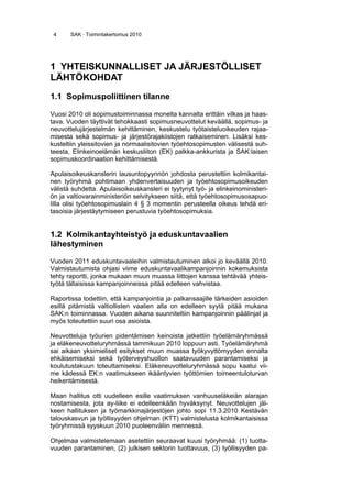 4 SAK · Toimintakertomus 2010
1 YHTEISKUNNALLISET JA JÄRJESTÖLLISET
LÄHTÖKOHDAT
1.1 Sopimuspoliittinen tilanne
Vuosi 2010 oli sopimustoiminnassa monelta kannalta erittäin vilkas ja haas-
tava. Vuoden täyttivät tehokkaasti sopimusneuvottelut keväällä, sopimus- ja
neuvottelujärjestelmän kehittäminen, keskustelu työtaisteluoikeuden rajaa-
misesta sekä sopimus- ja järjestörajakiistojen ratkaiseminen. Lisäksi kes-
kusteltiin yleissitovien ja normaalisitovien työehtosopimusten välisestä suh-
teesta, Elinkeinoelämän keskusliiton (EK) palkka-ankkurista ja SAK:laisen
sopimuskoordinaation kehittämisestä.
Apulaisoikeuskanslerin lausuntopyynnön johdosta perustettiin kolmikantai-
nen työryhmä pohtimaan yhdenvertaisuuden ja työehtosopimusoikeuden
välistä suhdetta. Apulaisoikeuskansleri ei tyytynyt työ- ja elinkeinoministeri-
ön ja valtiovarainministeriön selvitykseen siitä, että työehtosopimusosapuo-
lilla olisi työehtosopimuslain 4 § 3 momentin perusteella oikeus tehdä eri-
tasoisia järjestäytymiseen perustuvia työehtosopimuksia.
1.2 Kolmikantayhteistyö ja eduskuntavaalien
lähestyminen
Vuoden 2011 eduskuntavaaleihin valmistautuminen alkoi jo keväällä 2010.
Valmistautumista ohjasi viime eduskuntavaalikampanjoinnin kokemuksista
tehty raportti, jonka mukaan muun muassa liittojen kanssa tehtävää yhteis-
työtä tällaisissa kampanjoinneissa pitää edelleen vahvistaa.
Raportissa todettiin, että kampanjointia ja palkansaajille tärkeiden asioiden
esillä pitämistä valtiollisten vaalien alla on edelleen syytä pitää mukana
SAK:n toiminnassa. Vuoden aikana suunniteltiin kampanjoinnin päälinjat ja
myös toteutettiin suuri osa asioista.
Neuvotteluja työurien pidentämisen keinoista jatkettiin työelämäryhmässä
ja eläkeneuvotteluryhmässä tammikuun 2010 loppuun asti. Työelämäryhmä
sai aikaan yksimieliset esitykset muun muassa työkyvyttömyyden ennalta
ehkäisemiseksi sekä työterveyshuollon saatavuuden parantamiseksi ja
koulutustakuun toteuttamiseksi. Eläkeneuvotteluryhmässä sopu kaatui vii-
me kädessä EK:n vaatimukseen ikääntyvien työttömien toimeentuloturvan
heikentämisestä.
Maan hallitus otti uudelleen esille vaatimuksen vanhuuseläkeiän alarajan
nostamisesta, jota ay-liike ei edelleenkään hyväksynyt. Neuvottelujen jäl-
keen hallituksen ja työmarkkinajärjestöjen johto sopi 11.3.2010 Kestävän
talouskasvun ja työllisyyden ohjelman (KTT) valmistelusta kolmikantaisissa
työryhmissä syyskuun 2010 puoleenväliin mennessä.
Ohjelmaa valmistelemaan asetettiin seuraavat kuusi työryhmää: (1) tuotta-
vuuden parantaminen, (2) julkisen sektorin tuottavuus, (3) työllisyyden pa-
 