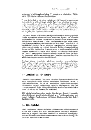 SAK · Toimintakertomus 2010 5
rantaminen ja työttömyyden ehkäisy, (4) ostovoima ja kilpailukyky, (5) työ-
urat ja (6) työttömyysvakuutusrahaston talous.
Työuratyöryhmän työn käynnistyi muita työryhmiä hitaammin muun muassa
siksi, että sille ei tahtonut löytyä vetäjää. Työryhmän toimeksiantoa laajen-
nettiin siten, että sen tuli kartoittaa vaihtoehtoja paitsi keskimääräisen eläk-
keelle siirtymisiän nostamiseksi ja työurien pidentämiseksi myös eläketur-
van riittävän tason ja työeläketurvan kestävän rahoituksen turvaamiseksi.
Samalla työuratyöryhmän aikataulu irrotettiin muusta Kestävän talouskas-
vun ja työllisyyden ohjelman valmistelusta.
Työryhmien työssä SAK rakensi yhteistyötä muiden palkansaajajärjestöjen
kanssa. Työryhmien raportteihin saatiin monin osin myös SAK:n tavoitteita
sivuavia esityksiä. Esitykset jäivät kuitenkin yleiselle tasolle. Julkisen sekto-
rin tuottavuus -työryhmässä EK pyrki hallituksen edustajien tuella sanele-
maan julkiselle sektorille määrälliset tuottavuustavoitteet. Ostovoima- ja kil-
pailukyky -työryhmässä EK esti kokonaan palkkapolitiikan käsittelyn ja tuki
valtionvarainministeriön veropoliittisia linjauksia. Työllisyystyöryhmässä hal-
lituksen puolelta tuotiin viime tipassa mukaan sosiaaliturvaa heikentäviä
esityksiä, jotka kuitenkin SAK:n toimin torjuttiin. Konkreettisimmat esitykset
teki työttömyysvakuutuksen rahoitusta käsitellyt työryhmä, jossa valmistel-
tiin muutokset työttömyysvakuutusrahaston puskurin suurentamiseksi ja
työttömyysvakuutusmaksujen määrittämiseksi.
Syyskuun aikana neuvoteltiin työryhmien raporttien ongelmakohdista.
SAK:n hallitus edellytti muutoksia muun muassa verotusta ja julkisen sekto-
rin tuottavuutta koskeviin linjauksiin. Hallituksen ja työmarkkinajärjestöjen
johtajat julkistivat lokakuussa Kestävän talouskasvun ja työllisyyden ohjel-
man, mutta työuratyöryhmä jatkoi työtään vielä sen jälkeenkin.
1.3 Liittorakenteiden kehitys
Vuoden 2010 alusta aloitti toimintansa Kemianliiton ja Viestintäalan ammat-
tiliiton yhdistymisen myötä syntynyt Teollisuuden ammattiliitto TEAM. Li-
säksi Rautatieläisten Liitto ja JHL allekirjoittivat yhdentymissopimuksen
marraskuussa niin, että yhdentyminen saatetaan päätökseen vuoden 2011
loppuun mennessä. Myös kuljetusalojen liittojen yhteistyöneuvottelut jatkui-
vat vuoden aikana tavoiteaikataulun mukaisesti.
SAK solmi yhteistyösopimukset kahden liiton kanssa: Suomen Lennonjoh-
tajien yhdistyksen sekä Ilmailutietotekniset ry:n. Yhteistyösopimukset ovat
vuoden mittaisia. Vuoden aikana selvitetään liittojen edellytykset SAK:n
täysjäsenyydelle.
1.4 Jäsenkehitys
SAK:n jäsenliittojen jäsenmäärätietojen seuraamisessa tapahtui merkittävä
muutos, kun vuoden 2010 alusta tietoja ryhdyttiin keräämään neljännes-
vuosittain ja siirryttiin sähköiseen tiedonsiirtoon. Muutoksen myötä pysty-
tään seuraamaan ajantasaisemmin esimerkiksi jäsenhankintakampanjoiden
vaikutusta jäsenmäärien kehitykseen.
 