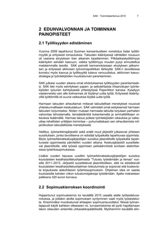 SAK · Toimintakertomus 2010 7
2 EDUNVALVONNAN JA TOIMINNAN
PAINOPISTEET
2.1 Työllisyyden edistäminen
Vuonna 2009 tapahtunut Suomen kansantuotteen romahdus lisäsi työttö-
myyttä ja erityisesti lomautuksia. Talouden kääntyessä vähitellen nousuun
oli vaarana elvytyksen liian aikainen lopettaminen. Pitkäaikaistyöttömyys
kääntyikin selvään kasvuun, vaikka työttömyys muuten pysyi ennustettua
matalammalla tasolla. SAK painotti kannanotoissaan elvytyksen jatkami-
sen ja erityisesti aktiivisen työvoimapolitiikan tärkeyttä. SAK:n tavoitteissa
korostui myös kasvua ja työllisyyttä tukeva verouudistus, aktiivinen kasvu-
strategia ja työntekijöiden muutosturvan parantaminen.
SAK julkaisi vuoden aikana omat ehdotuksensa työllisyyden parantamisek-
si. SAK teki myös selvityksen paperi- ja sellutehtaista irtisanottujen työnte-
kijöiden työurien kehityksestä yhteistyössä Paperiliiton kanssa. Kyselyyn
vastanneista vain alle kolmannes oli löytänyt uutta työtä. Erityisesti ikäänty-
villä työttömillä oli suuria vaikeuksia löytää uutta työtä.
Harmaan talouden aiheuttamat mittavat taloudelliset menetykset nousivat
yhteiskunnalliseen keskusteluun. SAK valmisteli omat esityksensä harmaan
talouden torjumiseksi. Niiden mukaan harmaata taloutta torjutaan parhaiten
valvontaa tehostamalla, lainsäädäntöä tiukentamalla ja ammattiliittojen oi-
keuksia lisäämällä. Harmaa talous polkee työntekijöiden oikeuksia ja vaike-
uttaa rehellisten yrittäjien toimintaa – puhumattakaan sen aiheuttamista mil-
jardiluokan taloudellisista menetyksistä.
Hallitus, työmarkkinajärjestöt sekä eräät muut järjestöt julkaisivat yhteisen
suosituksen, jonka tavoitteena on edistää työpaikalla tapahtuvaa oppimista.
Myös työmarkkinakeskusjärjestöjen suositus jäsenliitoille työpaikalla tapah-
tuvasta oppimisesta päivitettiin vuoden aikana. Keskusjärjestöt suosittele-
vat jäsenliitoille, että työssä oppimisen pelisäännöistä sovitaan alakohtai-
sissa työehtosopimuksissa.
Lisäksi vuoden lopussa uusittiin työmarkkinakeskusjärjestöjen suositus
koululaisten kesäharjoitteluohjelmasta ”Tutustu työelämään ja tienaa” vuo-
sille 2011–2013. Järjestöt suosittelevat jäsenliitoilleen, että ne edistäisivät
koululaisten kesäharjoitteluohjelman toteutumista ja sopisivat sitä koskevis-
ta kirjauksista alakohtaisiin työehtosopimuksiin. Ohjelman idea on saada
koululaisille kahden viikon tutustumisjaksoja työelämään. Ajalta maksetaan
palkkana 320 euron korvaus.
2.2 Sopimuskierroksen koordinointi
Hajaantunut sopimuskierros toi keväällä 2010 usealla alalle työtaisteluva-
roituksia, ja joillakin aloilla sopimuksen syntyminen vaati myös työtaistelui-
ta. Kireimmäksi muodostuivat ahtaajien sopimusneuvottelut. Niissä työnan-
tajapuoli käytti kahteen otteeseen ns. turvaamistoimia eli pyrki hajottamaan
lakon oikeuden antamilla uhkasakkopäätöksillä. Myöhemmin keväällä elin-
 