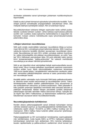 8 SAK · Toimintakertomus 2010
tarvikealan työtaistelut saivat työnantajan julistamaan myötätuntotyösulun
leipomoalalle.
Edellä kuvatut piirteet leimasivat epävakaita työmarkkinoita keväällä. Työn-
antajat pyrkivät voimakkaalla propagandallaan vaikuttamaan siihen, että
mielipide kääntyisi työntekijöitä vastaan. Niin ei kuitenkaan käynyt.
Neuvottelukierroksen tuloksena tehtyjen sopimusten kesto vaihteli puoles-
tatoista vuodesta kolmeen vuoteen. Lähes kaikissa sopimuksissa palkoista
sovittiin vain vuodeksi, koska epävarma markkinatilanne ei osapuolten nä-
kemysten mukaan antanut mahdollisuutta sopia työvoimakustannuksista
pidemmäksi aikaa.
Liittojen tukeminen neuvotteluissa
SAK pyrki omalla viestinnällään tukemaan neuvottelevia liittoja ja kumoa-
maan lähinnä EK:n voimakkaat puheet laittomista lakoista. SAK:n sopimus-
valiokunta kokoontui keväällä viikoittain seuraamaan neuvottelujen etene-
mistä. Neuvotteluissa tuli esiin EK:n erittäin voimakas sisäinen koordinaa-
tio: vaikka työnantajaliitto olisi päässyt neuvottelutulokseen, se voitiin ”kaa-
taa” EK:n hallituksen painostuksen takia. EK pyrki pitämään kaikin keinoin
kiinni lanseeraamastaan ”palkka-ankkurista”. Se vaikeutti merkittävästi
neuvotteluja ja sai aikaan häiriöitä työmarkkinoilla.
SAK ja sen jäsenliitot olivat valmistelleet tiettyjä sopimustavoitteita neuvot-
teluja varten. Muun muassa palkallisen isyysvapaan saaminen sopimuksiin
onnistui erittäin hyvin. Myös vähimmäispalkan nostaminen taulukoissa
1500 euron tasolle edistyi. Lainsäädäntöön vaikuttaminen osoittautui vaike-
aksi: esimerkiksi pätkätyöntekijöiden asemaa ei saatu parannettua liittota-
son neuvottelujen kautta.
Keväällä alettiin valmistella myös tiiviimpää SAK:laista palkkakoordinaatio-
ta. Ideointia varten koottiin ekonomistien ja neuvottelijoiden ryhmä. Toteut-
tamiskelpoiseksi ideaksi todettiin palkkakehityksen tiivis seuraaminen ja
sen suhteuttaminen ostovoima- ja tuottavuusodotuksiin. Täten jokaiselle lii-
tolle pystyttiin antamaan faktatietoa menneestä sekä tulevasta talouden ja
palkkojen kehityksestä. Näiden tietojen perusteella pyritään takaamaan
palkansaajien kannalta vähintään riittävä ostovoiman kehitys. Syksyllä ide-
aa käytiin läpi SAK:n hallituksessa, ja tilastoaineiston esittäminen pyrittiin
toteuttamaan seuraavan talven neuvottelukierroksella.
Neuvottelujärjestelmän kehittäminen
Kevään aikana palkansaajajärjestöt saivat yhdessä työnantajien kanssa
valmiiksi esitykset sopimus- ja neuvottelujärjestelmän kehittämisestä. Neu-
vottelutulos saatiin aikaan 15.6.2010, ja SAK:n hallitus hyväksyi sen toi-
meenpanon. SAK:n hallitus halusi kuitenkin jättää varauman työehtosopi-
muslain avaamisen osalta.
Palkansaajajärjestöt ja EK luonnostelivat toimeksiantoa sopimusjärjestel-
män kehittämiseksi, mutta lopulta SAK:n ja STTK:n hallitukset hylkäsivät
kolmikantaisen työryhmän työn aloittamisen. EK:n toiminta työtaisteluoi-
keuden rajoittamiseksi ja palkka-ankkurin asettaminen olivat luoneet työ-
 