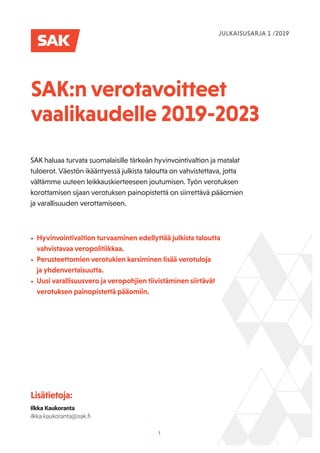 1
SAK:n verotavoitteet
vaalikaudelle 2019-2023
SAK haluaa turvata suomalaisille tärkeän hyvinvointivaltion ja matalat
tuloerot. Väestön ikääntyessä julkista taloutta on vahvistettava, jotta
vältämme uuteen leikkauskierteeseen joutumisen. Työn verotuksen
korottamisen sijaan verotuksen painopistettä on siirrettävä pääomien
ja varallisuuden verottamiseen.
Lisätietoja:
Ilkka Kaukoranta
ilkka.kaukoranta@sak.ﬁ
JULKAISUSARJA 1 /2019
• Hyvinvointivaltion turvaaminen edellyttää julkista taloutta
vahvistavaa veropolitiikkaa.
• Perusteettomien verotukien karsiminen lisää verotuloja
ja yhdenvertaisuutta.
• Uusi varallisuusvero ja veropohjien tiivistäminen siirtävät
verotuksen painopistettä pääomiin.
 